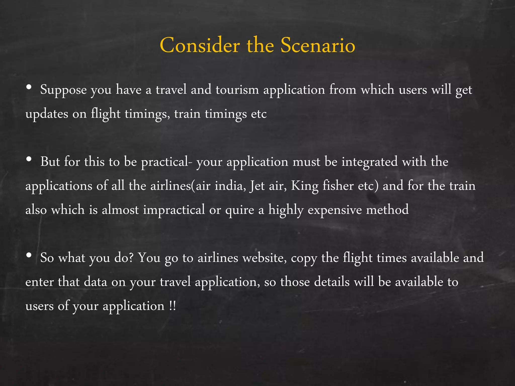 Consider the Scenario
• Suppose you have a travel and tourism application from which users will get
updates on flight timings, train timings etc
• But for this to be practical- your application must be integrated with the
applications of all the airlines(air india, Jet air, King fisher etc) and for the train
also which is almost impractical or quire a highly expensive method
• So what you do? You go to airlines website, copy the flight times available and
enter that data on your travel application, so those details will be available to
users of your application !!
 