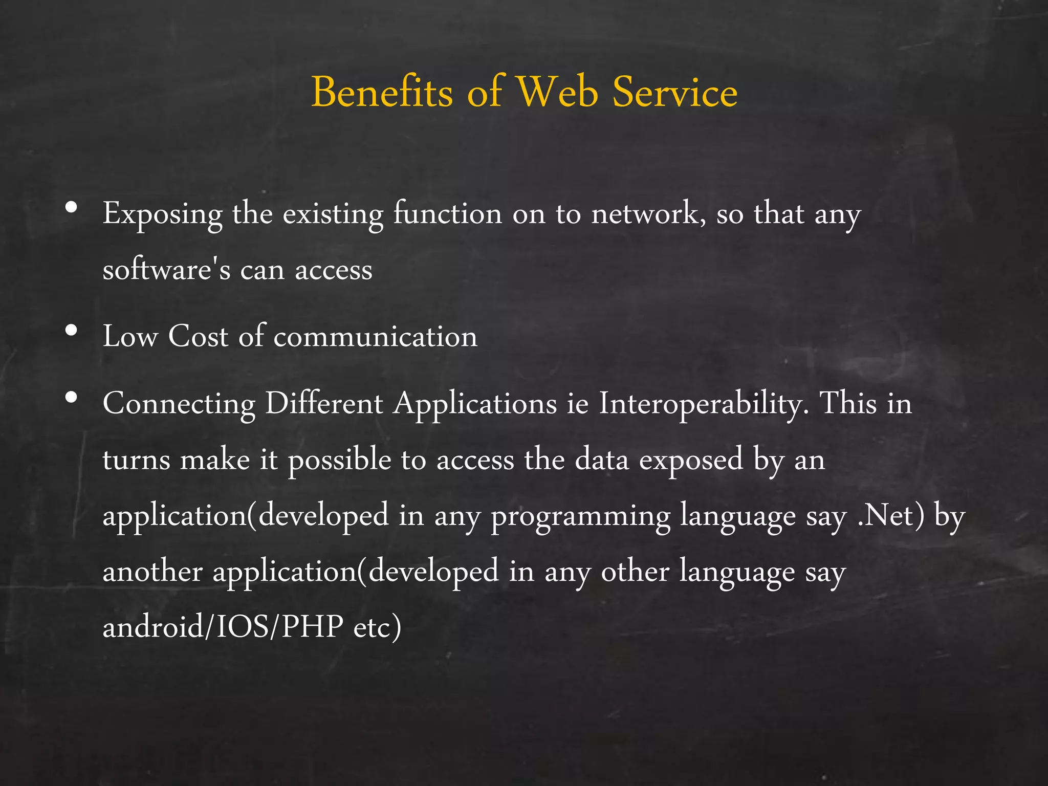 Benefits of Web Service
• Exposing the existing function on to network, so that any
software's can access
• Low Cost of communication
• Connecting Different Applications ie Interoperability. This in
turns make it possible to access the data exposed by an
application(developed in any programming language say .Net) by
another application(developed in any other language say
android/IOS/PHP etc)
 