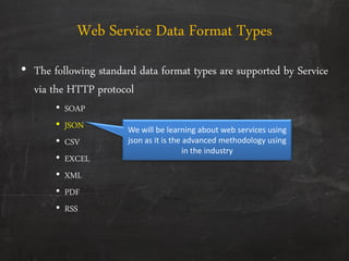 Web Service Data Format Types
• The following standard data format types are supported by Service
via the HTTP protocol
• SOAP
• JSON
• CSV
• EXCEL
• XML
• PDF
• RSS
We will be learning about web services using
json as it is the advanced methodology using
in the industry
 