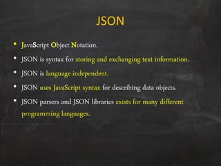 JSON
• JavaScript Object Notation.
• JSON is syntax for storing and exchanging text information.
• JSON is language independent.
• JSON uses JavaScript syntax for describing data objects.
• JSON parsers and JSON libraries exists for many different
programming languages.
 