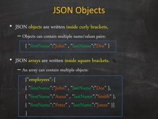 JSON Objects
• JSON objects are written inside curly brackets,
– Objects can contain multiple name/values pairs:
{ "firstName":"John" , "lastName":"Doe" }
• JSON arrays are written inside square brackets.
– An array can contain multiple objects:
{"employees": [
{ "firstName":"John" , "lastName":"Doe" },
{ "firstName":"Anna" , "lastName":"Smith" },
{ "firstName":"Peter" , "lastName":"Jones" }]
}
 