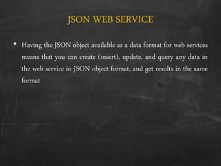 JSON WEB SERVICE
• Having the JSON object available as a data format for web services
means that you can create (insert), update, and query any data in
the web service in JSON object format, and get results in the same
format
 