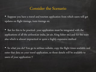 Consider the Scenario
• Suppose you have a travel and tourism application from which users will get
updates on flight timings, train timings etc
• But for this to be practical- your application must be integrated with the
applications of all the airlines(air india, Jet air, King fisher etc) and for the train
also which is almost impractical or quire a highly expensive method
• So what you do? You go to airlines website, copy the flight times available and
enter that data on your travel application, so those details will be available to
users of your application !!
 