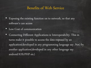 Benefits of Web Service
• Exposing the existing function on to network, so that any
software's can access
• Low Cost of communication
• Connecting Different Applications ie Interoperability. This in
turns make it possible to access the data exposed by an
application(developed in any programming language say .Net) by
another application(developed in any other language say
android/IOS/PHP etc)
 