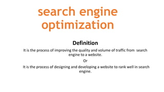 search engine
optimization
Definition
It is the process of improving the quality and volume of traffic from search
engine to a website.
Or
It is the process of designing and developing a website to rank well in search
engine.
 