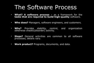 The Software Process
• What? A software process – as a framework for the
tasks that are required to build high-quality software.
• Who does? Managers, software engineers, and customers.
• Why? Provides stability, control, and organization
otherwise chaotic(disorder) activity.
• Steps? General activities are common to all software
processes, details vary.
• Work product? Programs, documents, and data.
 