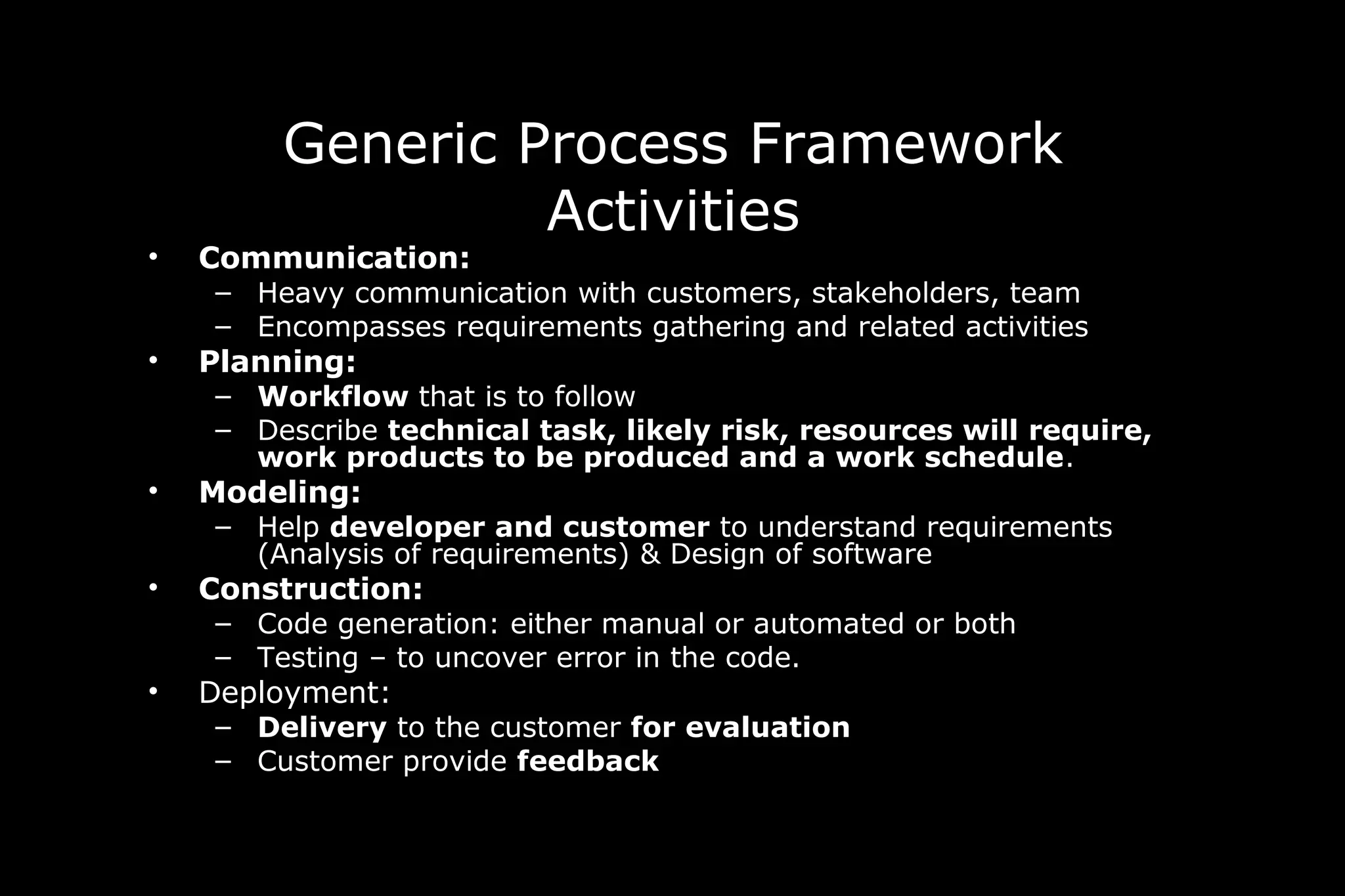 Generic Process Framework
Activities
• Communication:
– Heavy communication with customers, stakeholders, team
– Encompasses requirements gathering and related activities
• Planning:
– Workflow that is to follow
– Describe technical task, likely risk, resources will require,
work products to be produced and a work schedule.
• Modeling:
– Help developer and customer to understand requirements
(Analysis of requirements) & Design of software
• Construction:
– Code generation: either manual or automated or both
– Testing – to uncover error in the code.
• Deployment:
– Delivery to the customer for evaluation
– Customer provide feedback
 