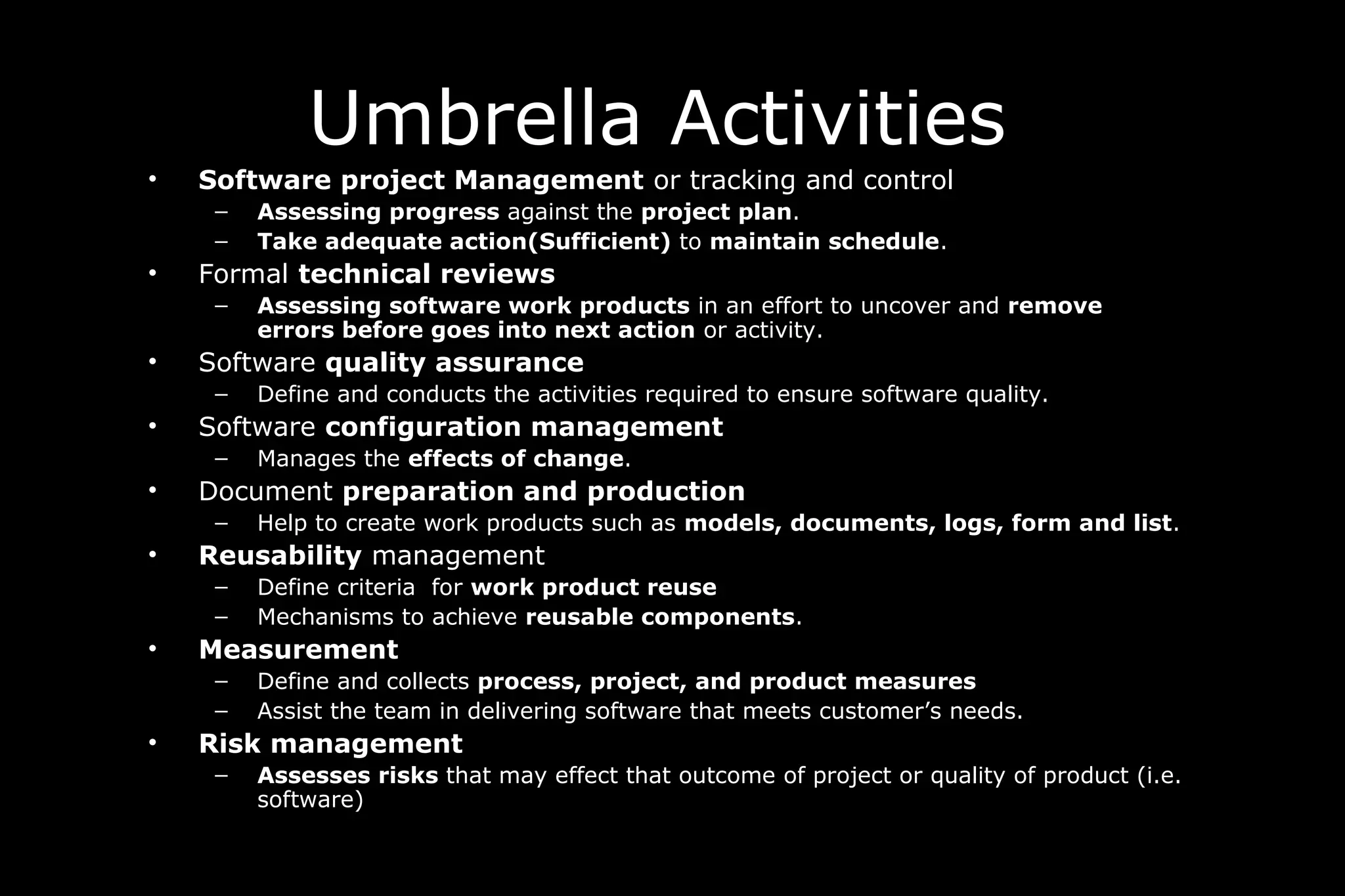 Umbrella Activities
• Software project Management or tracking and control
– Assessing progress against the project plan.
– Take adequate action(Sufficient) to maintain schedule.
• Formal technical reviews
– Assessing software work products in an effort to uncover and remove
errors before goes into next action or activity.
• Software quality assurance
– Define and conducts the activities required to ensure software quality.
• Software configuration management
– Manages the effects of change.
• Document preparation and production
– Help to create work products such as models, documents, logs, form and list.
• Reusability management
– Define criteria for work product reuse
– Mechanisms to achieve reusable components.
• Measurement
– Define and collects process, project, and product measures
– Assist the team in delivering software that meets customer’s needs.
• Risk management
– Assesses risks that may effect that outcome of project or quality of product (i.e.
software)
 
