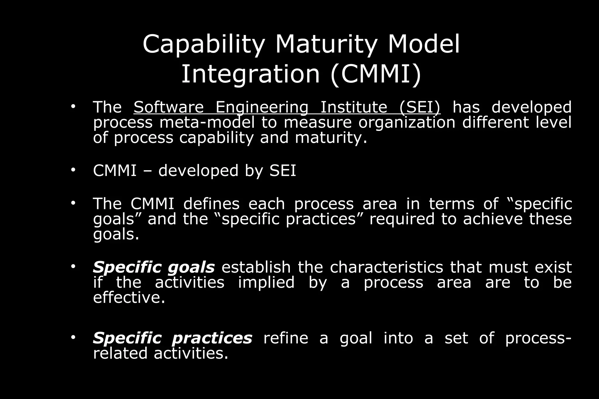 Capability Maturity Model
Integration (CMMI)
• The Software Engineering Institute (SEI) has developed
process meta-model to measure organization different level
of process capability and maturity.
• CMMI – developed by SEI
• The CMMI defines each process area in terms of “specific
goals” and the “specific practices” required to achieve these
goals.
• Specific goals establish the characteristics that must exist
if the activities implied by a process area are to be
effective.
• Specific practices refine a goal into a set of process-
related activities.
 
