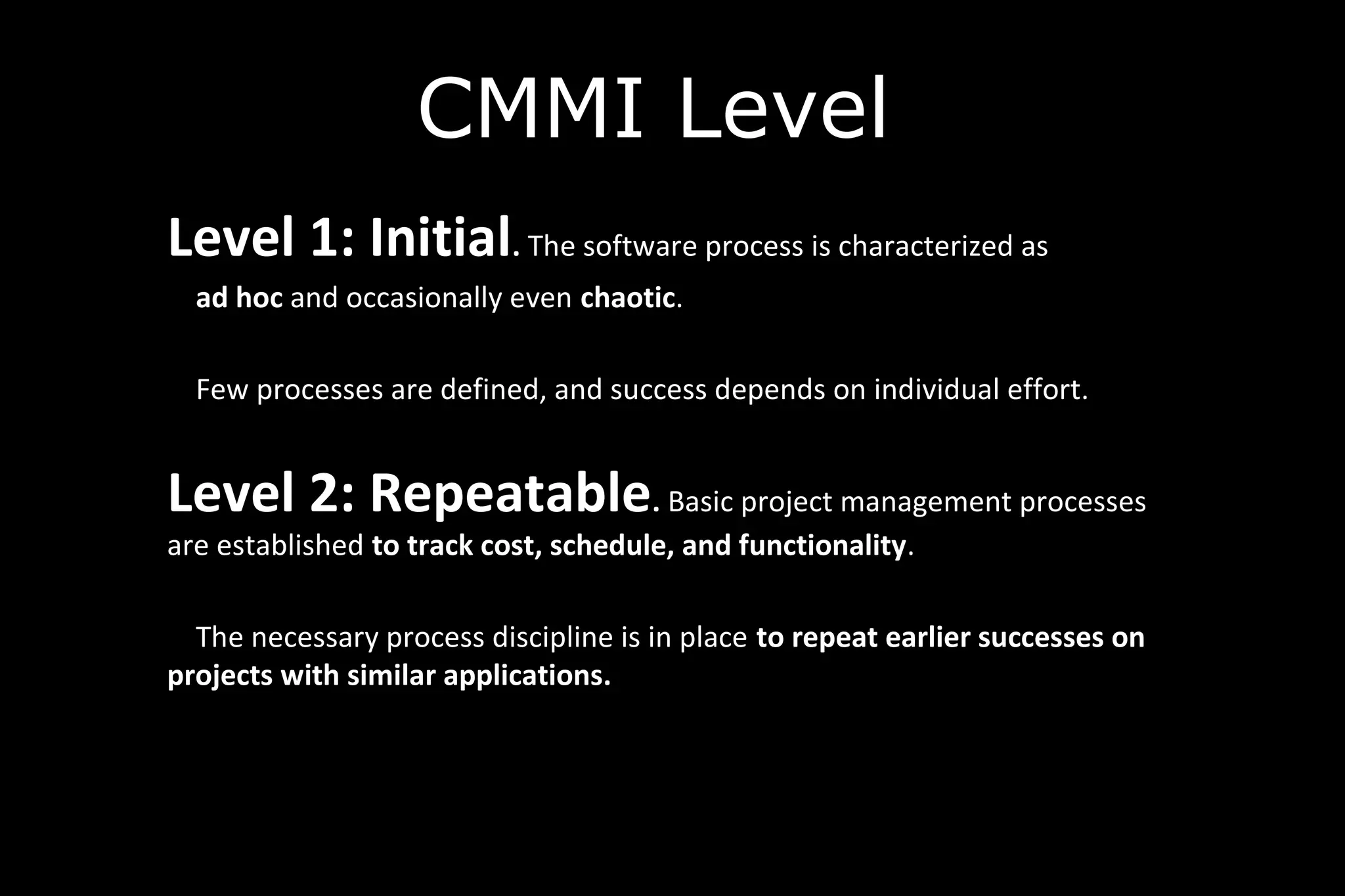 CMMI Level
Level 1: Initial. The software process is characterized as
ad hoc and occasionally even chaotic.
Few processes are defined, and success depends on individual effort.
Level 2: Repeatable. Basic project management processes
are established to track cost, schedule, and functionality.
The necessary process discipline is in place to repeat earlier successes on
projects with similar applications.
 