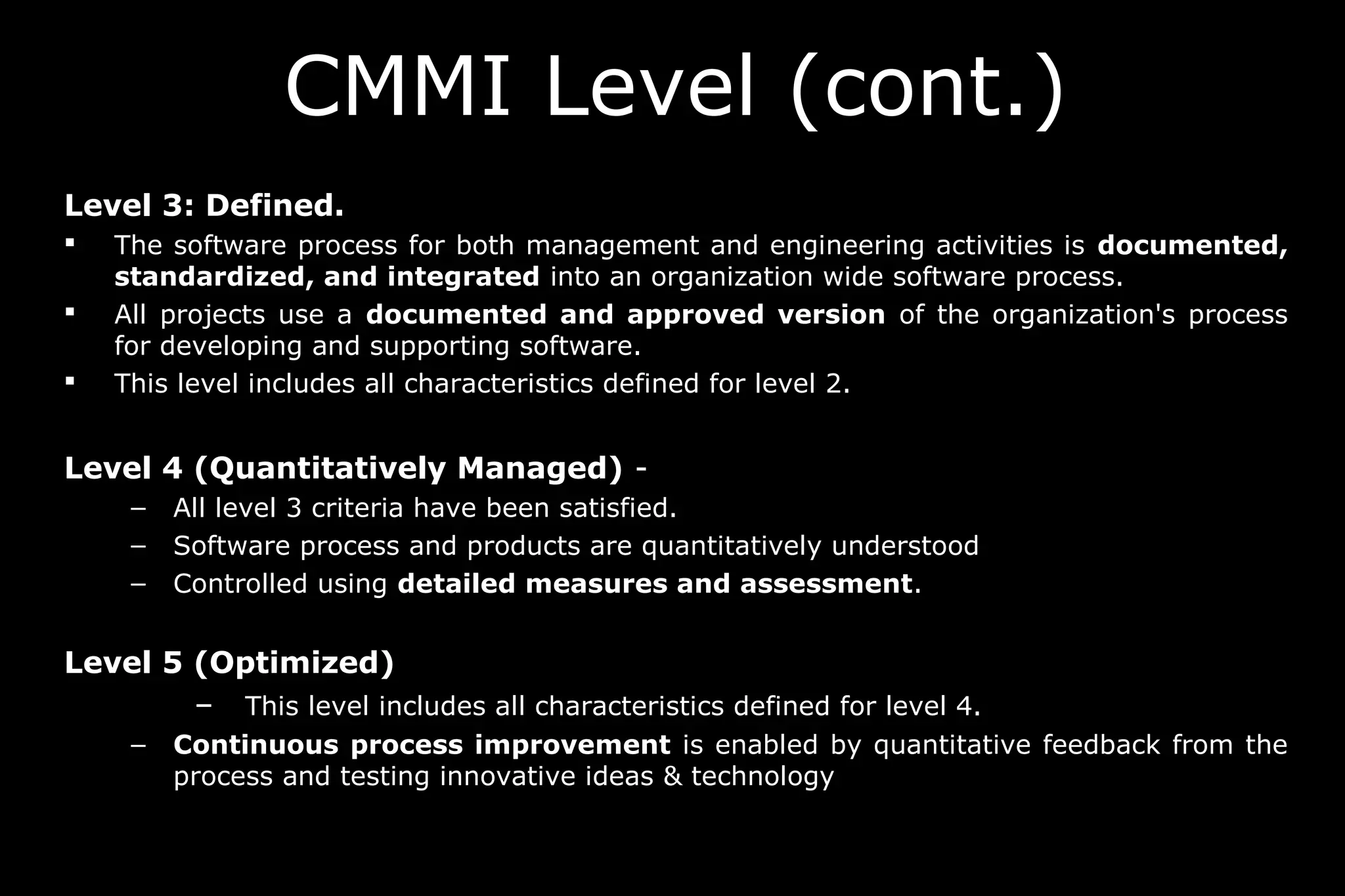 CMMI Level (cont.)
Level 3: Defined.
 The software process for both management and engineering activities is documented,
standardized, and integrated into an organization wide software process.
 All projects use a documented and approved version of the organization's process
for developing and supporting software.
 This level includes all characteristics defined for level 2.
Level 4 (Quantitatively Managed) -
– All level 3 criteria have been satisfied.
– Software process and products are quantitatively understood
– Controlled using detailed measures and assessment.
Level 5 (Optimized)
– This level includes all characteristics defined for level 4.
– Continuous process improvement is enabled by quantitative feedback from the
process and testing innovative ideas & technology
 