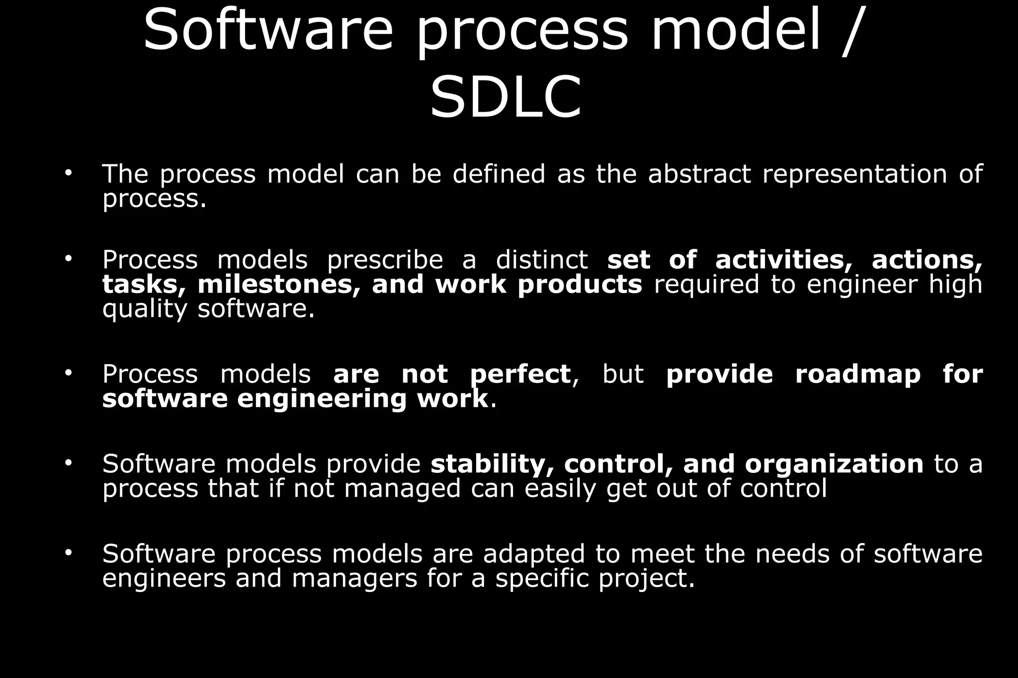 • The process model can be defined as the abstract representation of
process.
• Process models prescribe a distinct set of activities, actions,
tasks, milestones, and work products required to engineer high
quality software.
• Process models are not perfect, but provide roadmap for
software engineering work.
• Software models provide stability, control, and organization to a
process that if not managed can easily get out of control
• Software process models are adapted to meet the needs of software
engineers and managers for a specific project.
Software process model /
SDLC
 