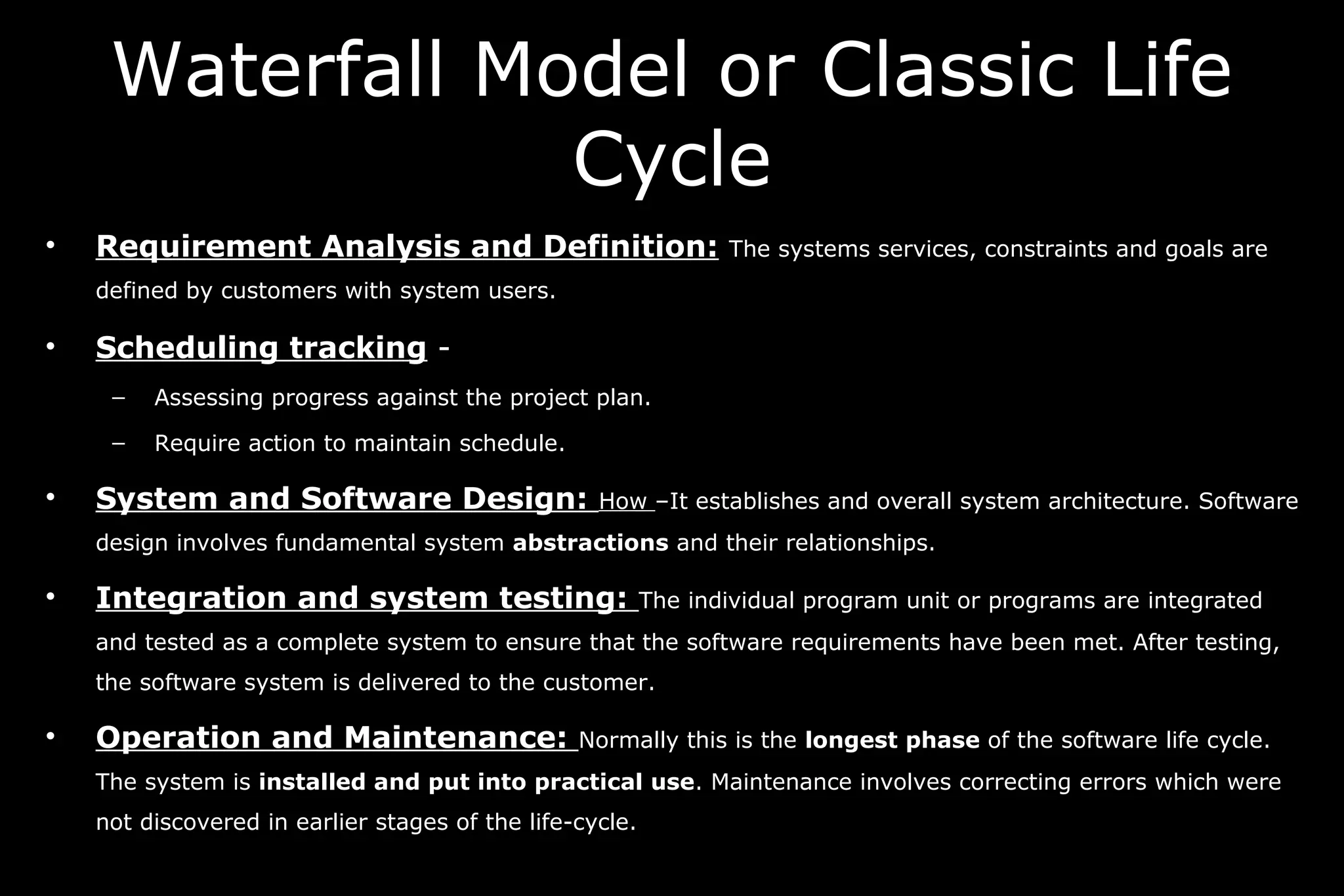 • Requirement Analysis and Definition: The systems services, constraints and goals are
defined by customers with system users.
• Scheduling tracking -
– Assessing progress against the project plan.
– Require action to maintain schedule.
• System and Software Design: How –It establishes and overall system architecture. Software
design involves fundamental system abstractions and their relationships.
• Integration and system testing: The individual program unit or programs are integrated
and tested as a complete system to ensure that the software requirements have been met. After testing,
the software system is delivered to the customer.
• Operation and Maintenance: Normally this is the longest phase of the software life cycle.
The system is installed and put into practical use. Maintenance involves correcting errors which were
not discovered in earlier stages of the life-cycle.
Waterfall Model or Classic Life
Cycle
 