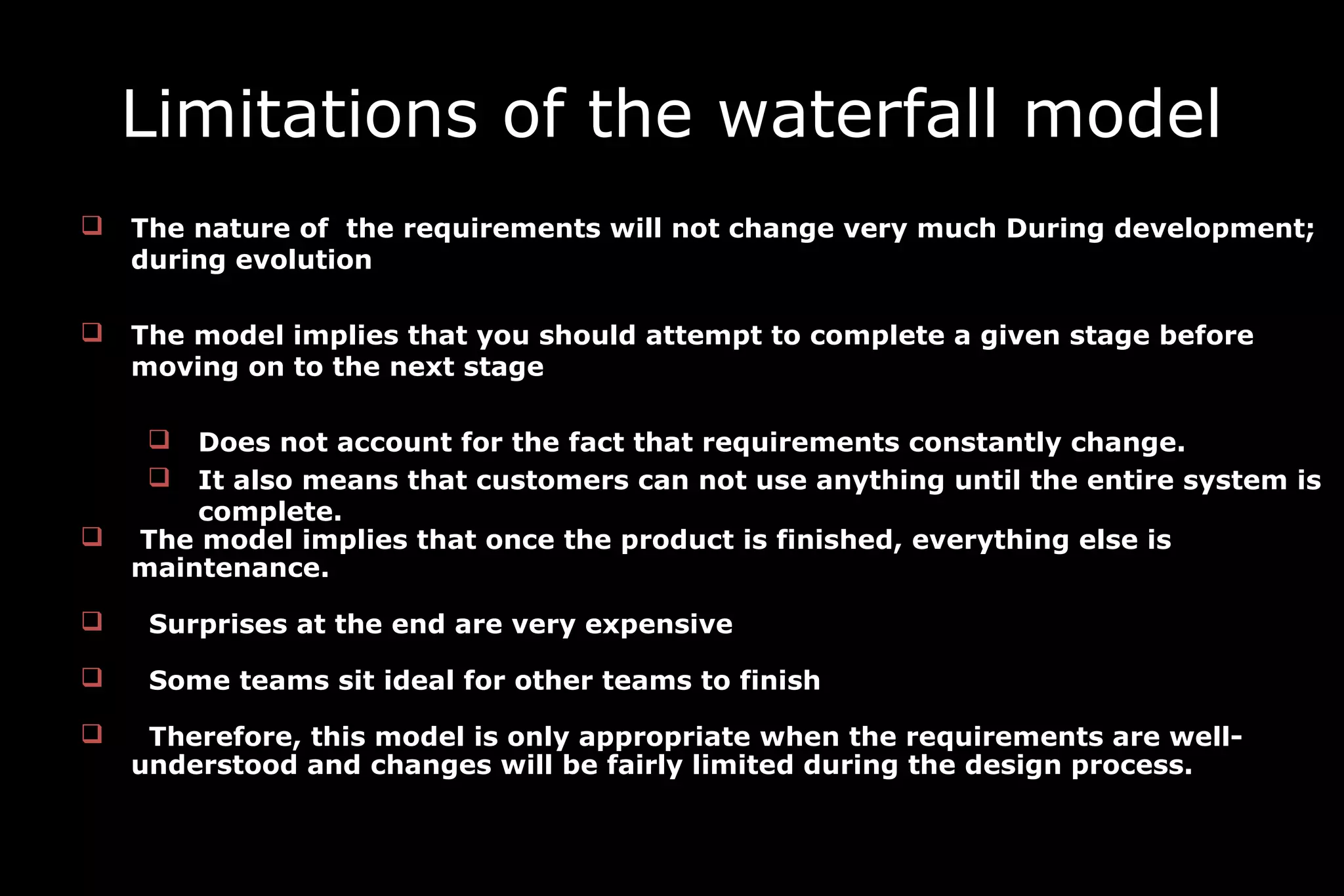 Limitations of the waterfall model
 The nature of the requirements will not change very much During development;
during evolution
 The model implies that you should attempt to complete a given stage before
moving on to the next stage
 Does not account for the fact that requirements constantly change.
 It also means that customers can not use anything until the entire system is
complete.
 The model implies that once the product is finished, everything else is
maintenance.
 Surprises at the end are very expensive
 Some teams sit ideal for other teams to finish
 Therefore, this model is only appropriate when the requirements are well-
understood and changes will be fairly limited during the design process.
 