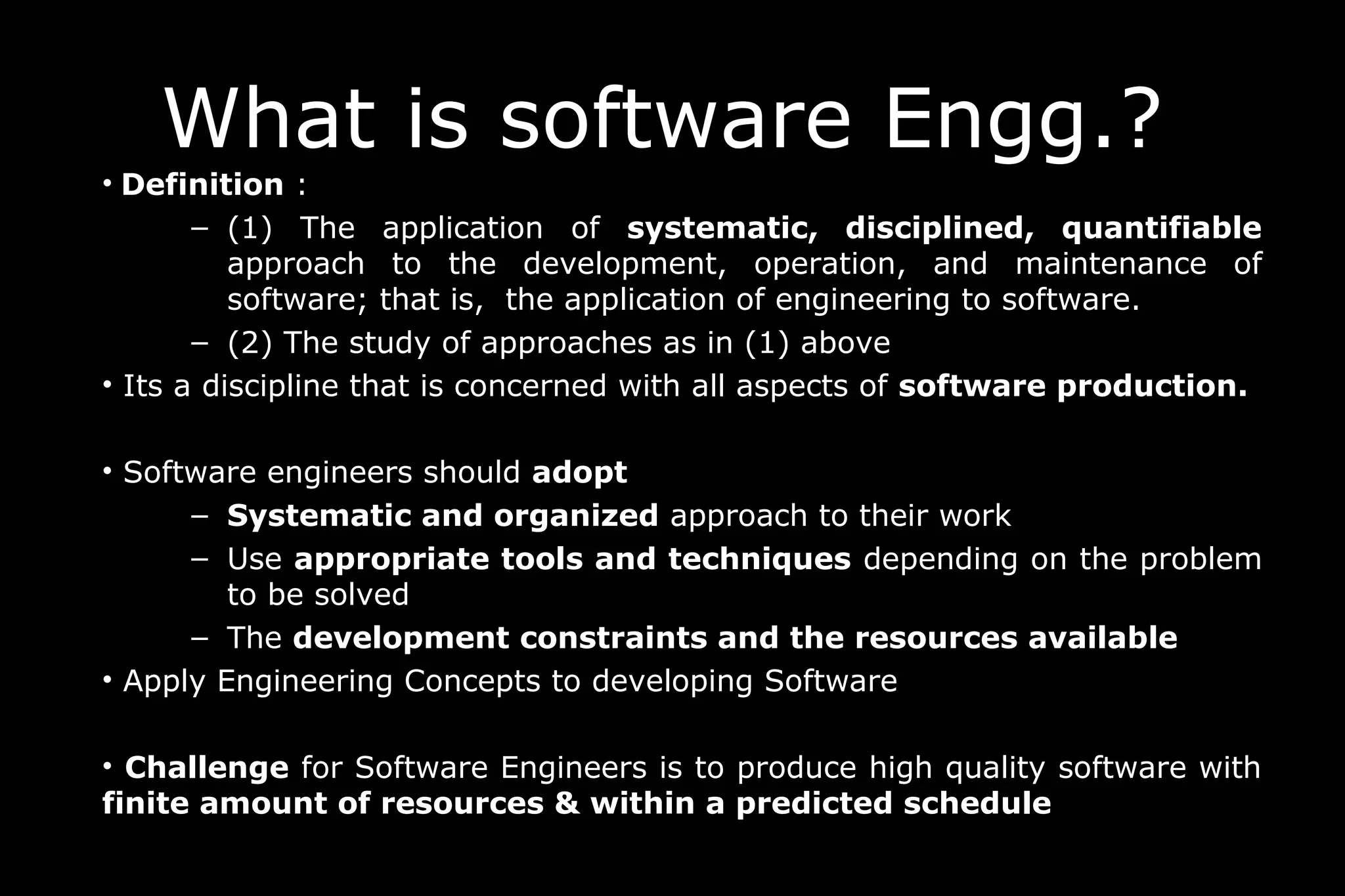 What is software Engg.?
• Definition :
– (1) The application of systematic, disciplined, quantifiable
approach to the development, operation, and maintenance of
software; that is, the application of engineering to software.
– (2) The study of approaches as in (1) above
• Its a discipline that is concerned with all aspects of software production.
• Software engineers should adopt
– Systematic and organized approach to their work
– Use appropriate tools and techniques depending on the problem
to be solved
– The development constraints and the resources available
• Apply Engineering Concepts to developing Software
• Challenge for Software Engineers is to produce high quality software with
finite amount of resources & within a predicted schedule
 