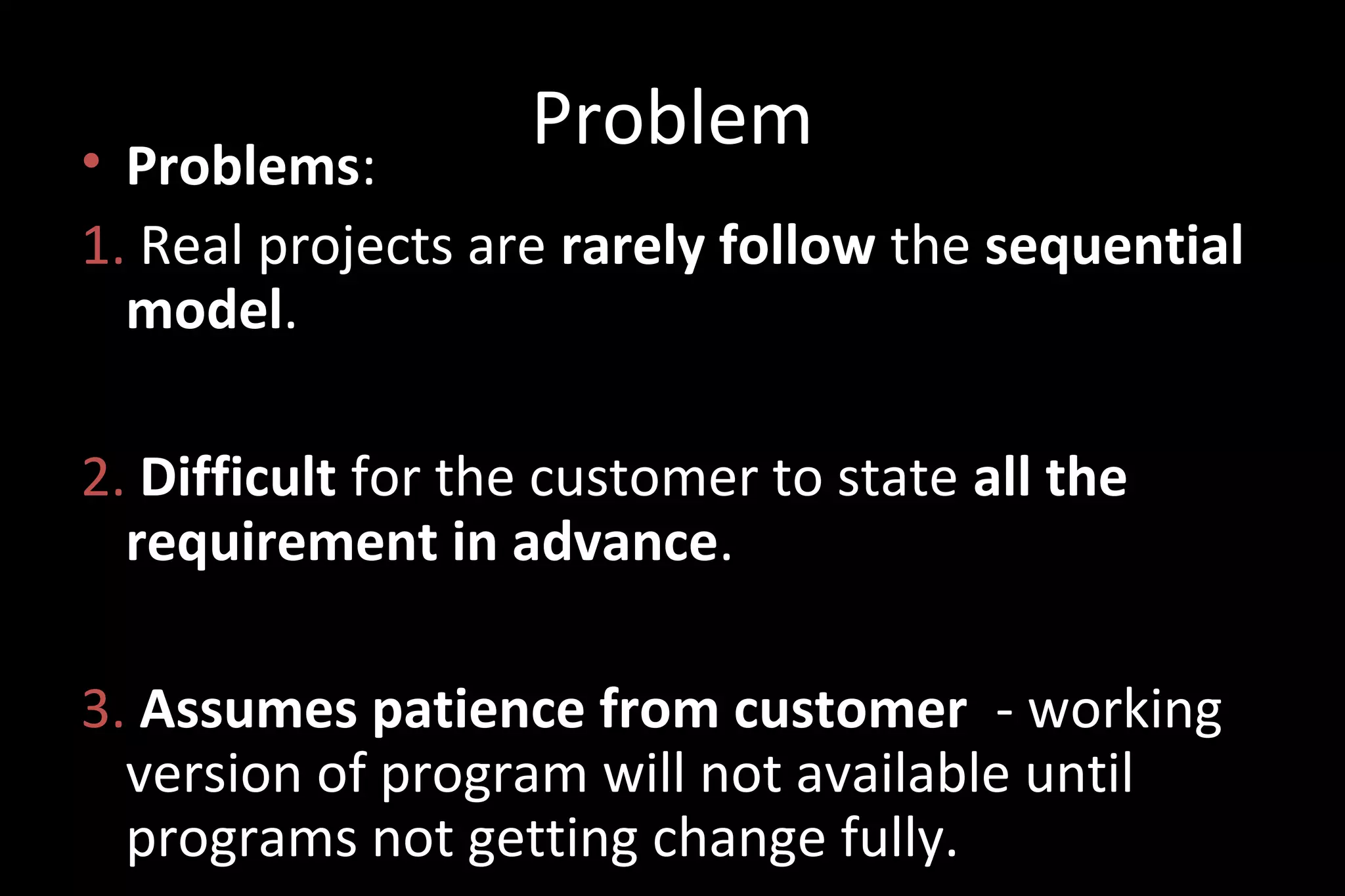• Problems:
1. Real projects are rarely follow the sequential
model.
2. Difficult for the customer to state all the
requirement in advance.
3. Assumes patience from customer - working
version of program will not available until
programs not getting change fully.
Problem
 