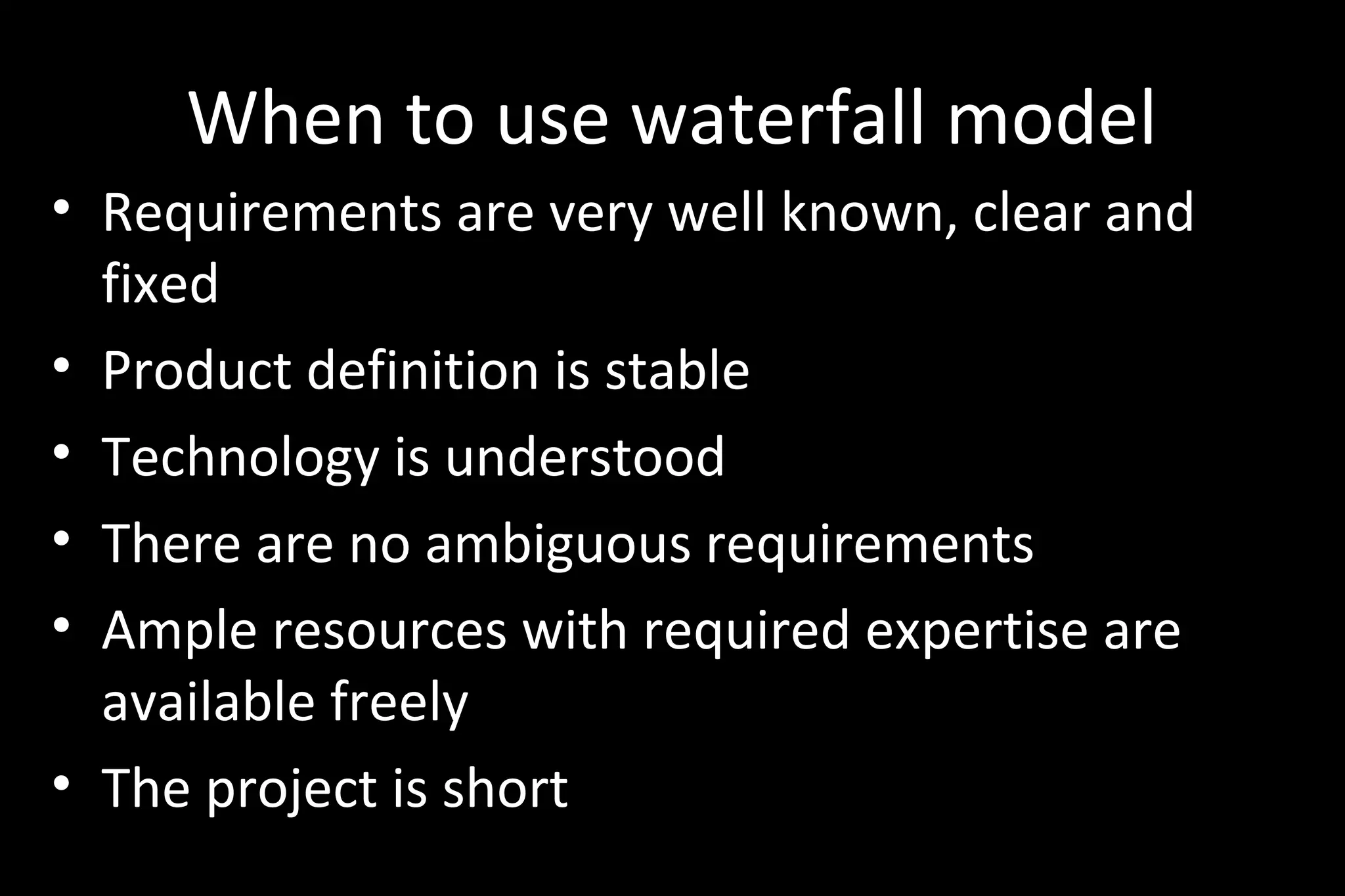 When to use waterfall model
• Requirements are very well known, clear and
fixed
• Product definition is stable
• Technology is understood
• There are no ambiguous requirements
• Ample resources with required expertise are
available freely
• The project is short
 