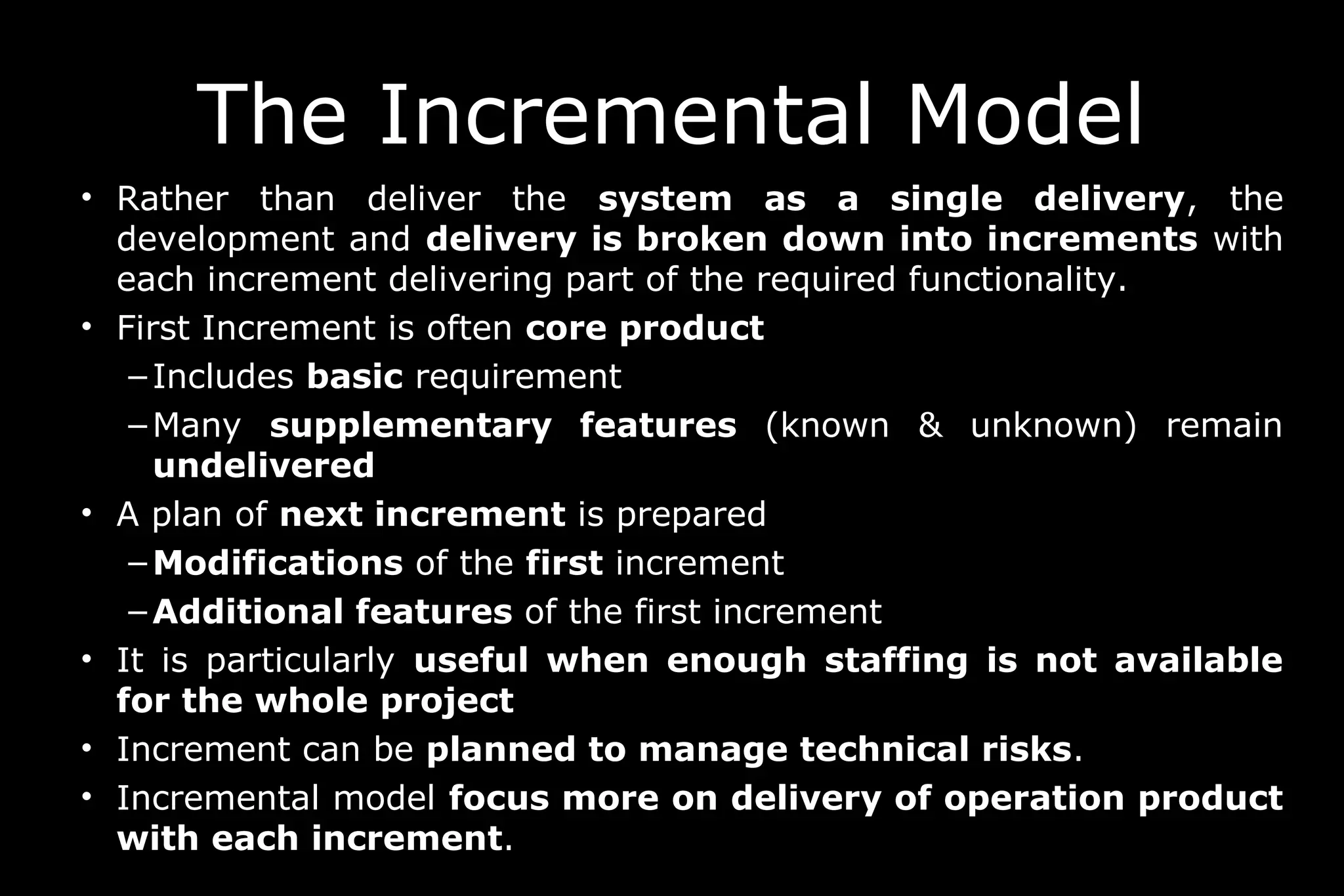 • Rather than deliver the system as a single delivery, the
development and delivery is broken down into increments with
each increment delivering part of the required functionality.
• First Increment is often core product
– Includes basic requirement
– Many supplementary features (known & unknown) remain
undelivered
• A plan of next increment is prepared
– Modifications of the first increment
– Additional features of the first increment
• It is particularly useful when enough staffing is not available
for the whole project
• Increment can be planned to manage technical risks.
• Incremental model focus more on delivery of operation product
with each increment.
The Incremental Model
 