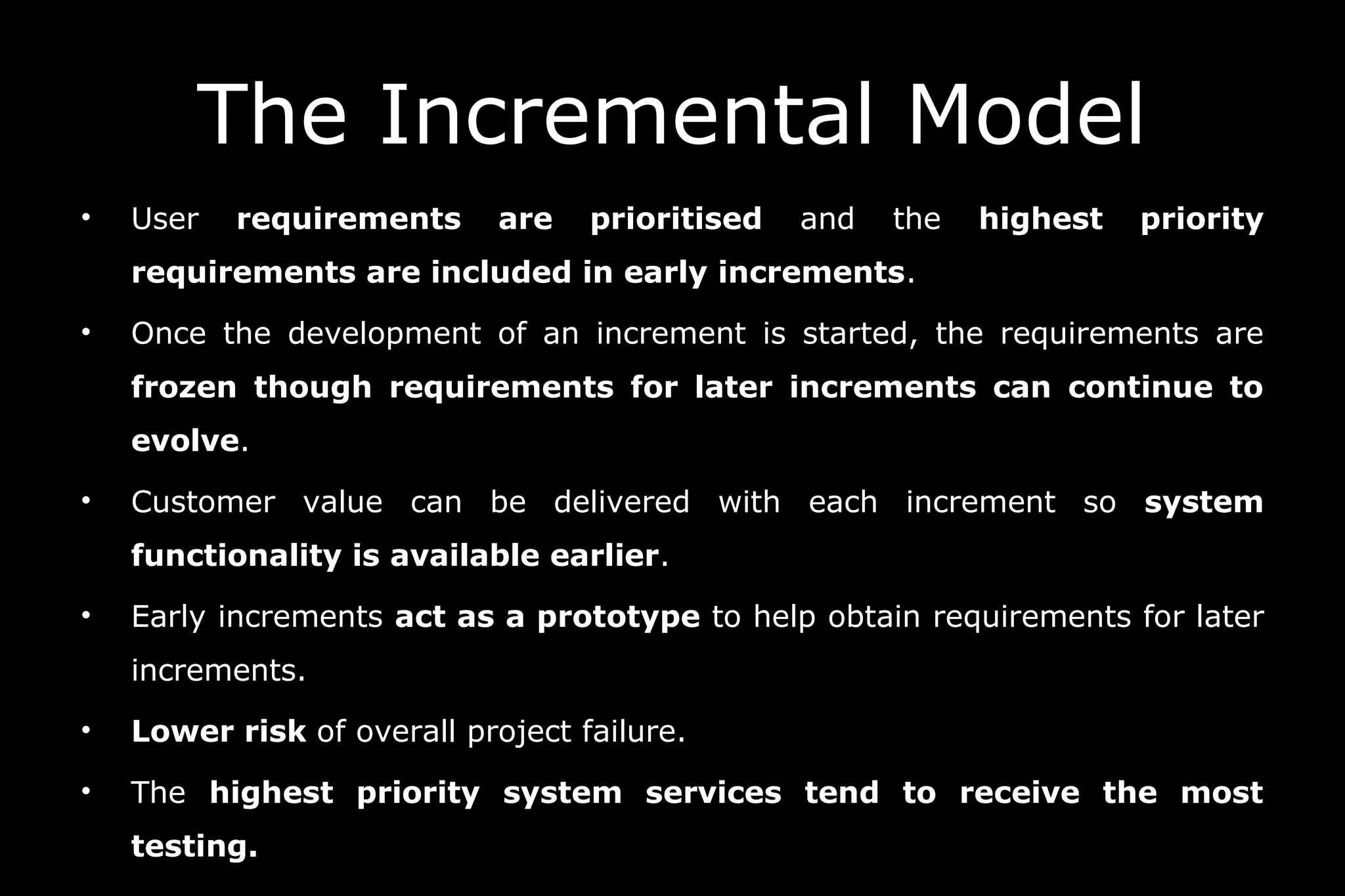 • User requirements are prioritised and the highest priority
requirements are included in early increments.
• Once the development of an increment is started, the requirements are
frozen though requirements for later increments can continue to
evolve.
• Customer value can be delivered with each increment so system
functionality is available earlier.
• Early increments act as a prototype to help obtain requirements for later
increments.
• Lower risk of overall project failure.
• The highest priority system services tend to receive the most
testing.
The Incremental Model
 