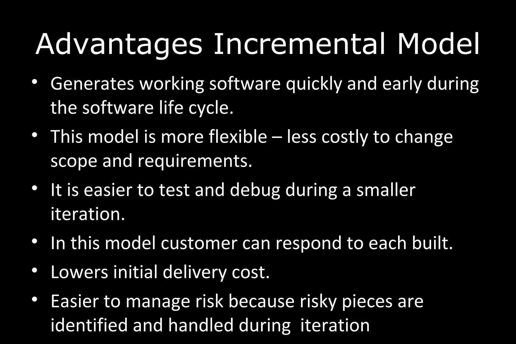 • Generates working software quickly and early during
the software life cycle.
• This model is more flexible – less costly to change
scope and requirements.
• It is easier to test and debug during a smaller
iteration.
• In this model customer can respond to each built.
• Lowers initial delivery cost.
• Easier to manage risk because risky pieces are
identified and handled during iteration
Advantages Incremental Model
 