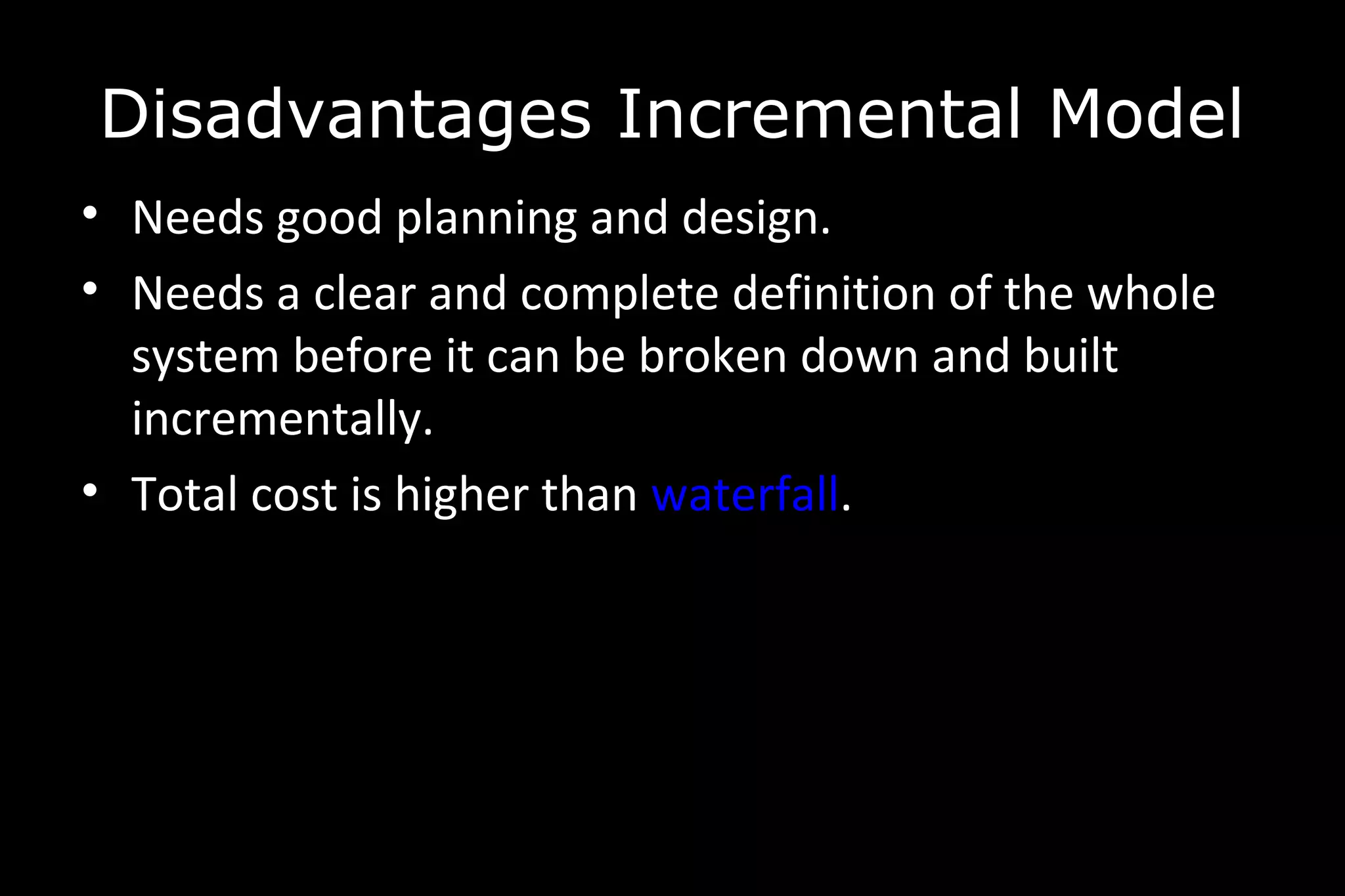 • Needs good planning and design.
• Needs a clear and complete definition of the whole
system before it can be broken down and built
incrementally.
• Total cost is higher than waterfall.
Disadvantages Incremental Model
 