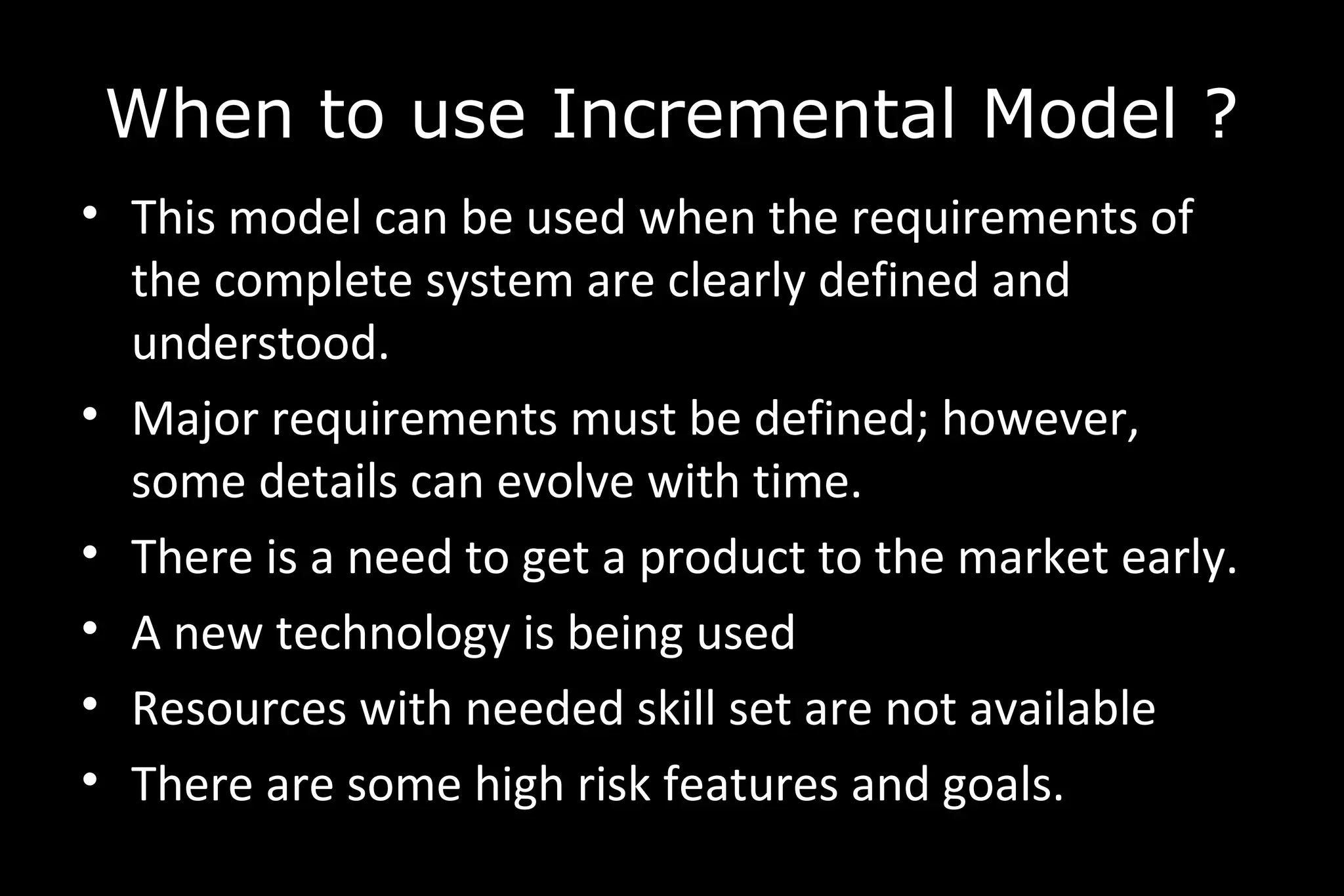 • This model can be used when the requirements of
the complete system are clearly defined and
understood.
• Major requirements must be defined; however,
some details can evolve with time.
• There is a need to get a product to the market early.
• A new technology is being used
• Resources with needed skill set are not available
• There are some high risk features and goals.
When to use Incremental Model ?
 
