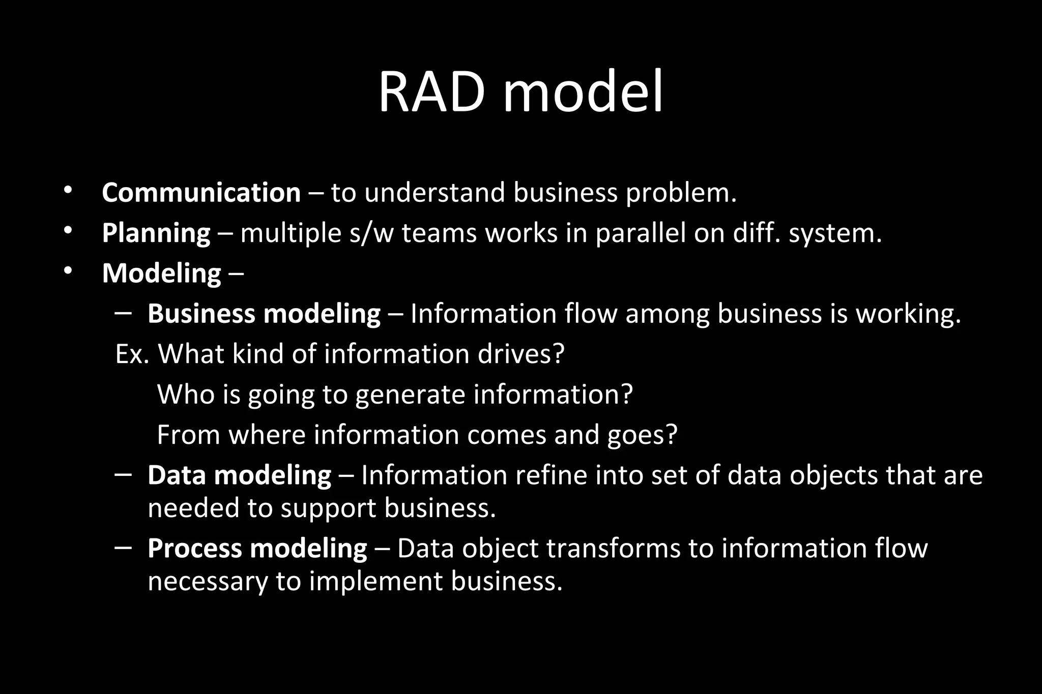 RAD model
• Communication – to understand business problem.
• Planning – multiple s/w teams works in parallel on diff. system.
• Modeling –
– Business modeling – Information flow among business is working.
Ex. What kind of information drives?
Who is going to generate information?
From where information comes and goes?
– Data modeling – Information refine into set of data objects that are
needed to support business.
– Process modeling – Data object transforms to information flow
necessary to implement business.
 