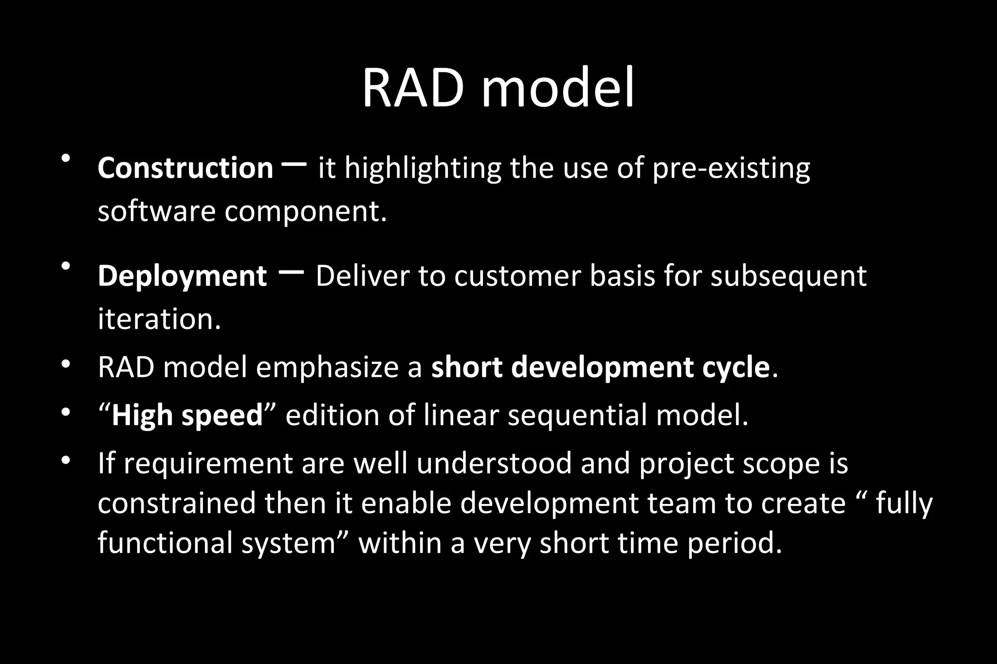 RAD model
• Construction – it highlighting the use of pre-existing
software component.
• Deployment – Deliver to customer basis for subsequent
iteration.
• RAD model emphasize a short development cycle.
• “High speed” edition of linear sequential model.
• If requirement are well understood and project scope is
constrained then it enable development team to create “ fully
functional system” within a very short time period.
 