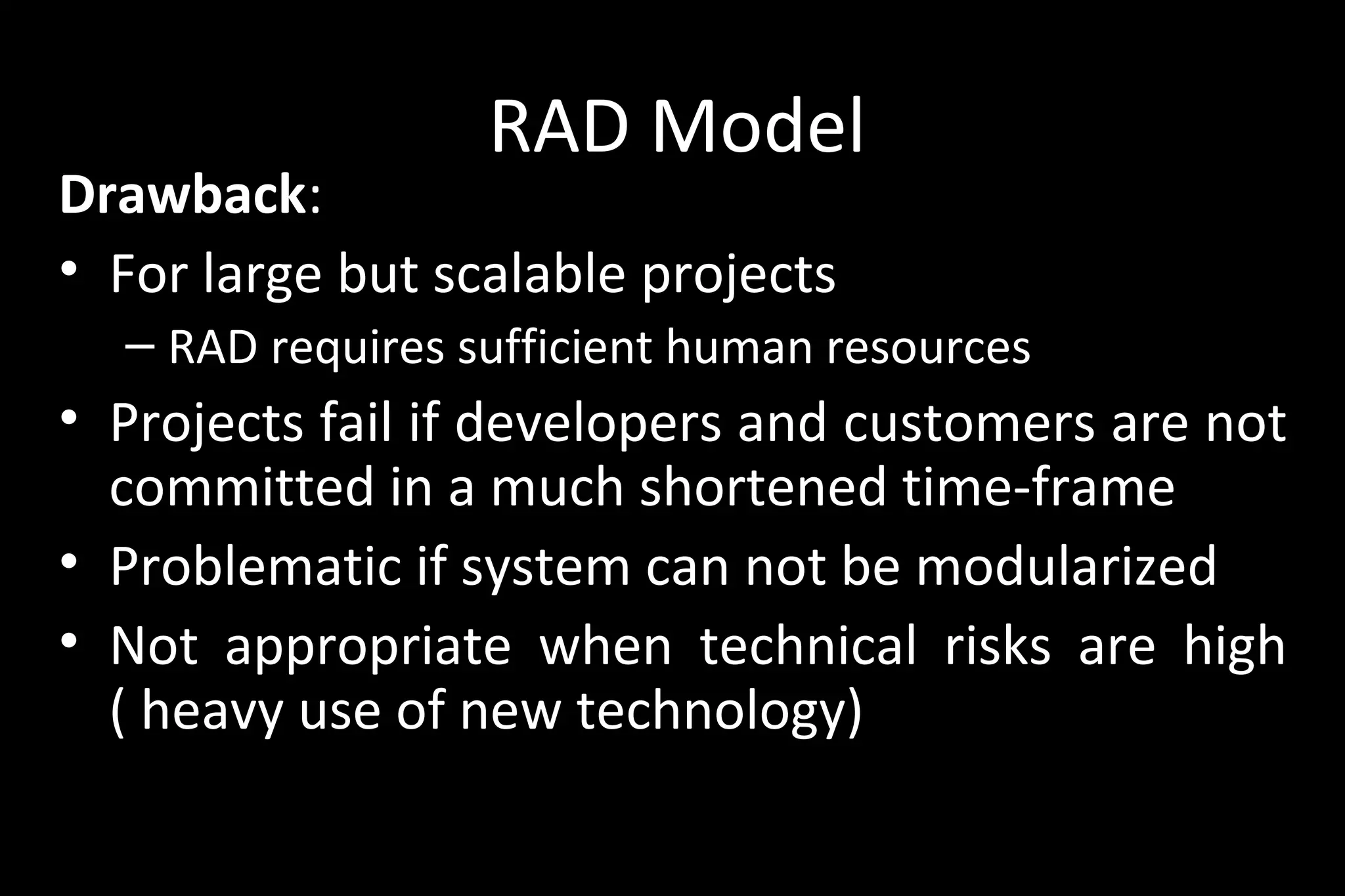 RAD Model
Drawback:
• For large but scalable projects
– RAD requires sufficient human resources
• Projects fail if developers and customers are not
committed in a much shortened time-frame
• Problematic if system can not be modularized
• Not appropriate when technical risks are high
( heavy use of new technology)
 