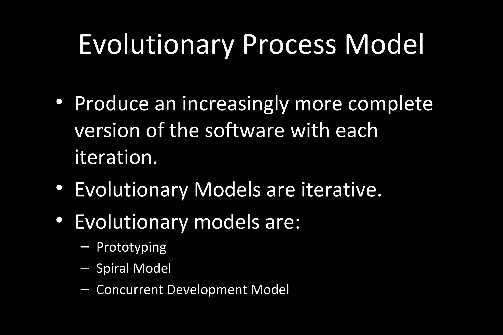 Evolutionary Process Model
• Produce an increasingly more complete
version of the software with each
iteration.
• Evolutionary Models are iterative.
• Evolutionary models are:
– Prototyping
– Spiral Model
– Concurrent Development Model
 