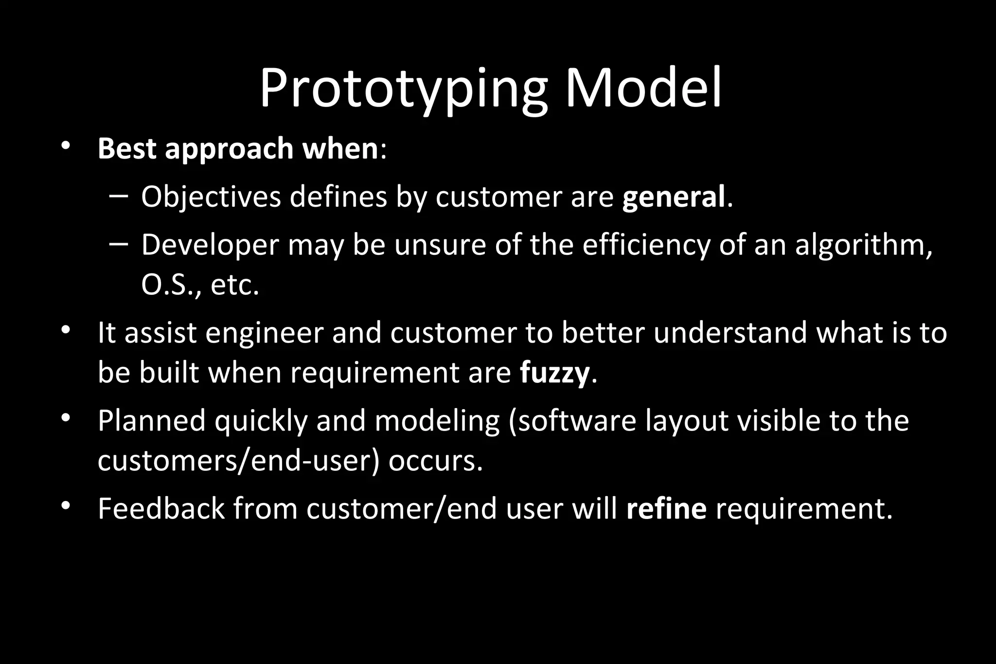 Prototyping Model
• Best approach when:
– Objectives defines by customer are general.
– Developer may be unsure of the efficiency of an algorithm,
O.S., etc.
• It assist engineer and customer to better understand what is to
be built when requirement are fuzzy.
• Planned quickly and modeling (software layout visible to the
customers/end-user) occurs.
• Feedback from customer/end user will refine requirement.
 