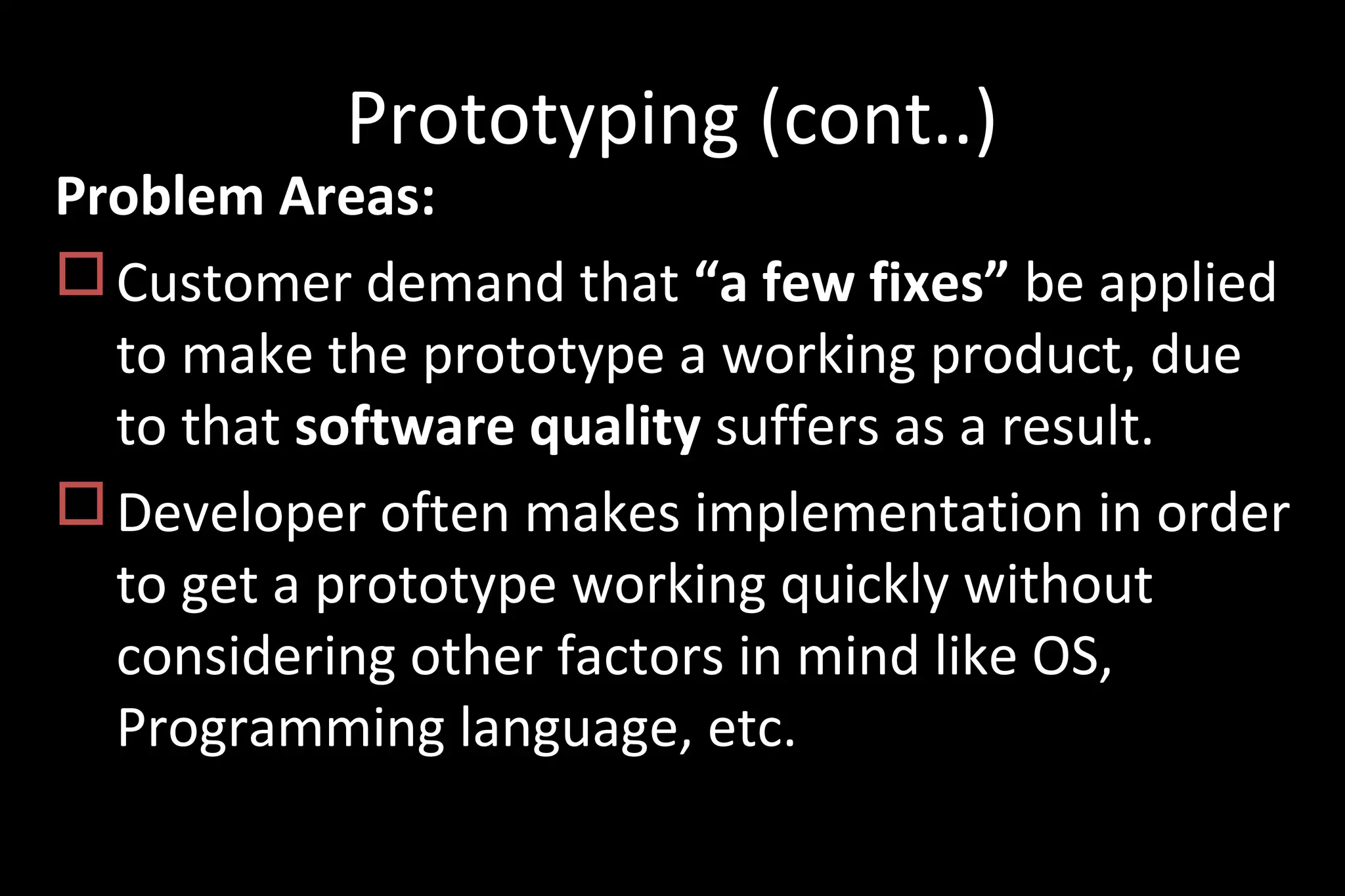Prototyping (cont..)
Problem Areas:
Customer demand that “a few fixes” be applied
to make the prototype a working product, due
to that software quality suffers as a result.
Developer often makes implementation in order
to get a prototype working quickly without
considering other factors in mind like OS,
Programming language, etc.
 