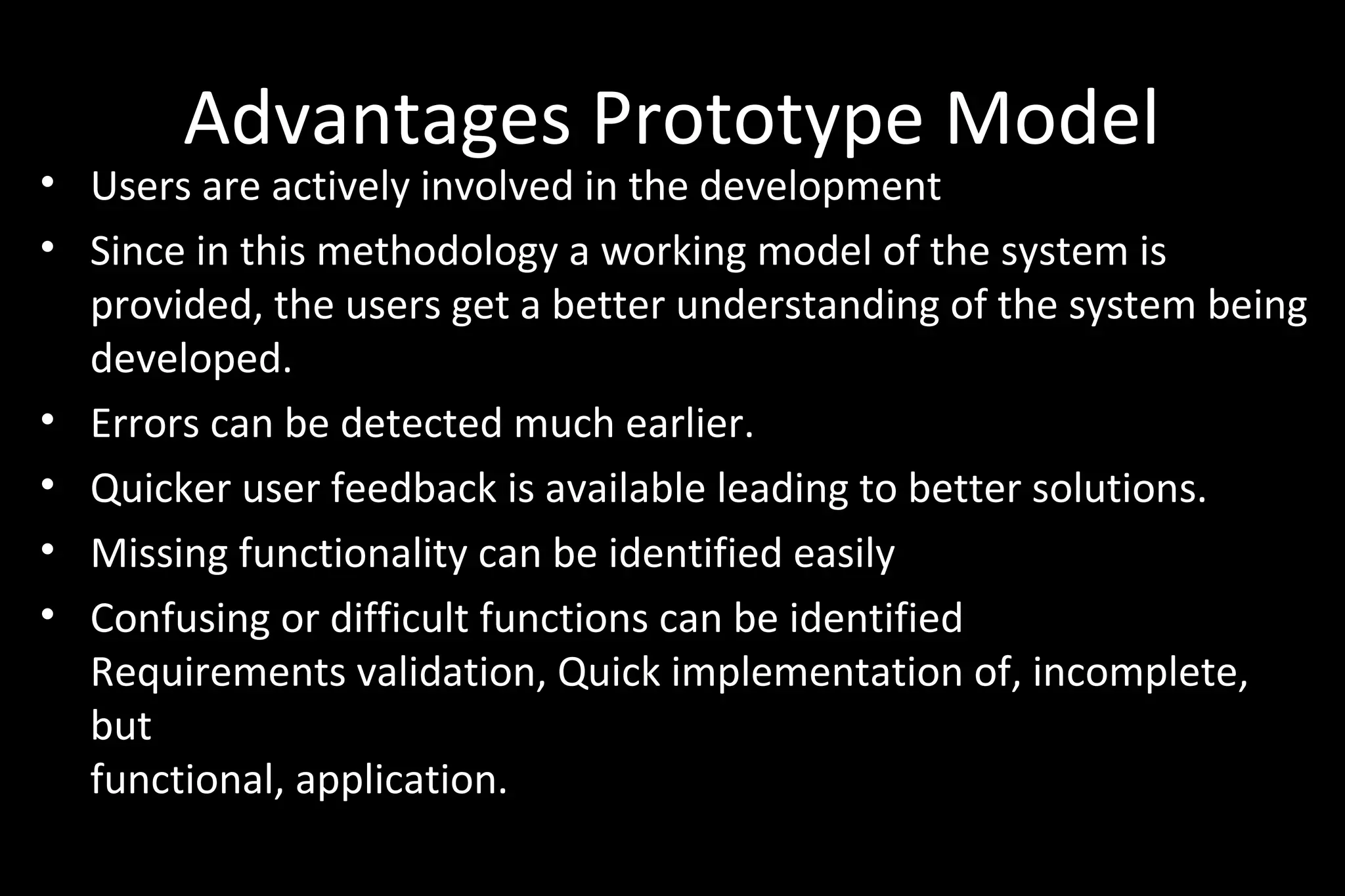 Advantages Prototype Model
• Users are actively involved in the development
• Since in this methodology a working model of the system is
provided, the users get a better understanding of the system being
developed.
• Errors can be detected much earlier.
• Quicker user feedback is available leading to better solutions.
• Missing functionality can be identified easily
• Confusing or difficult functions can be identified
Requirements validation, Quick implementation of, incomplete,
but
functional, application.
 