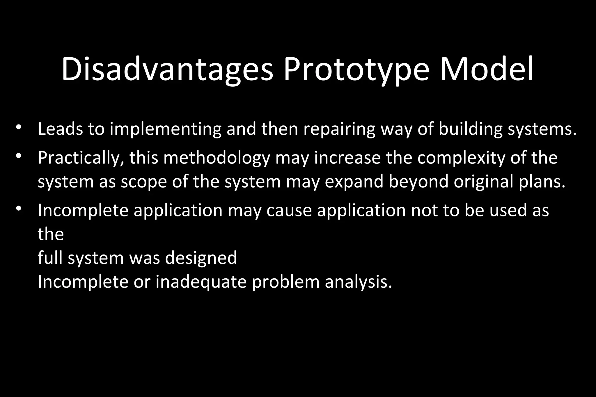 Disadvantages Prototype Model
• Leads to implementing and then repairing way of building systems.
• Practically, this methodology may increase the complexity of the
system as scope of the system may expand beyond original plans.
• Incomplete application may cause application not to be used as
the
full system was designed
Incomplete or inadequate problem analysis.
 