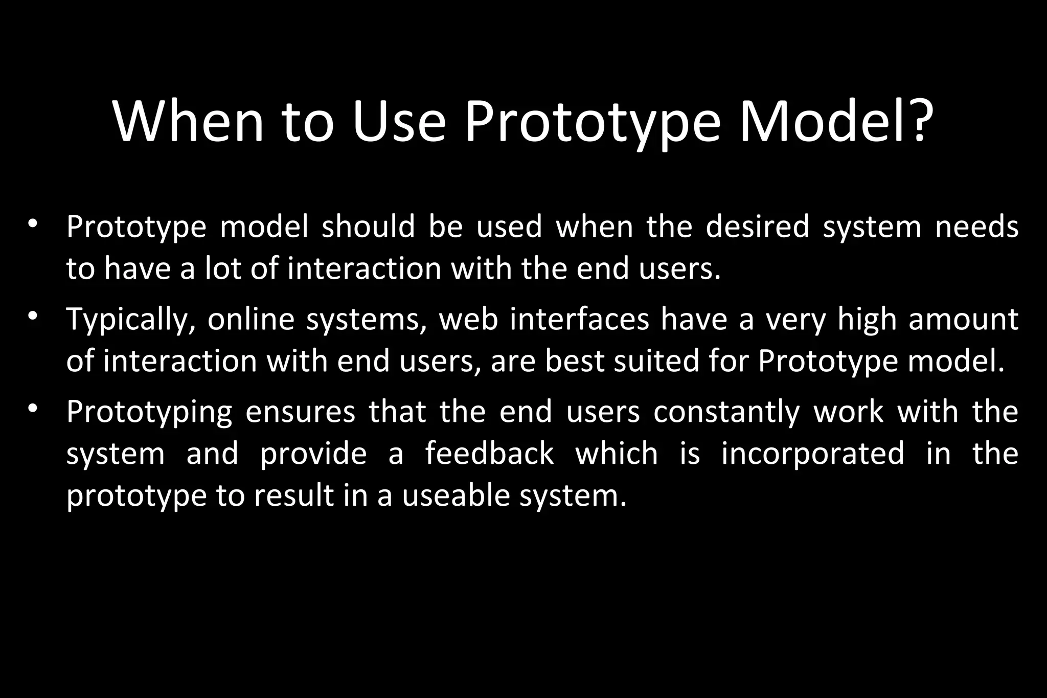 When to Use Prototype Model?
• Prototype model should be used when the desired system needs
to have a lot of interaction with the end users.
• Typically, online systems, web interfaces have a very high amount
of interaction with end users, are best suited for Prototype model.
• Prototyping ensures that the end users constantly work with the
system and provide a feedback which is incorporated in the
prototype to result in a useable system.
 