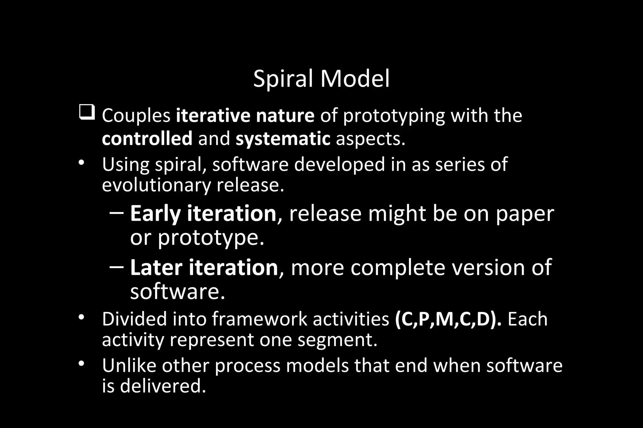 Spiral Model
 Couples iterative nature of prototyping with the
controlled and systematic aspects.
• Using spiral, software developed in as series of
evolutionary release.
– Early iteration, release might be on paper
or prototype.
– Later iteration, more complete version of
software.
• Divided into framework activities (C,P,M,C,D). Each
activity represent one segment.
• Unlike other process models that end when software
is delivered.
 