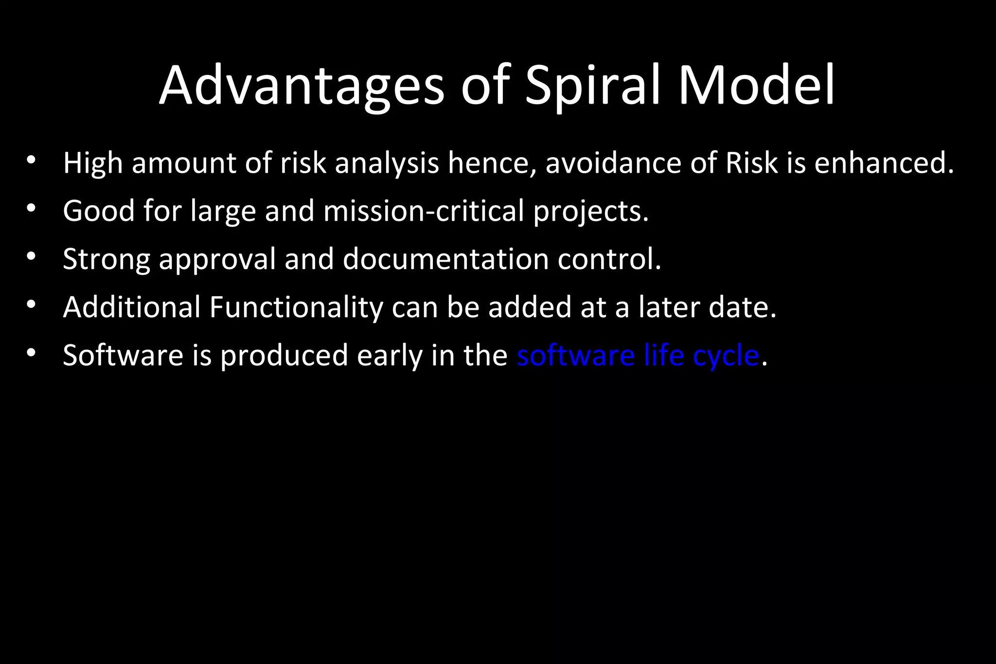 Advantages of Spiral Model
• High amount of risk analysis hence, avoidance of Risk is enhanced.
• Good for large and mission-critical projects.
• Strong approval and documentation control.
• Additional Functionality can be added at a later date.
• Software is produced early in the software life cycle.
 