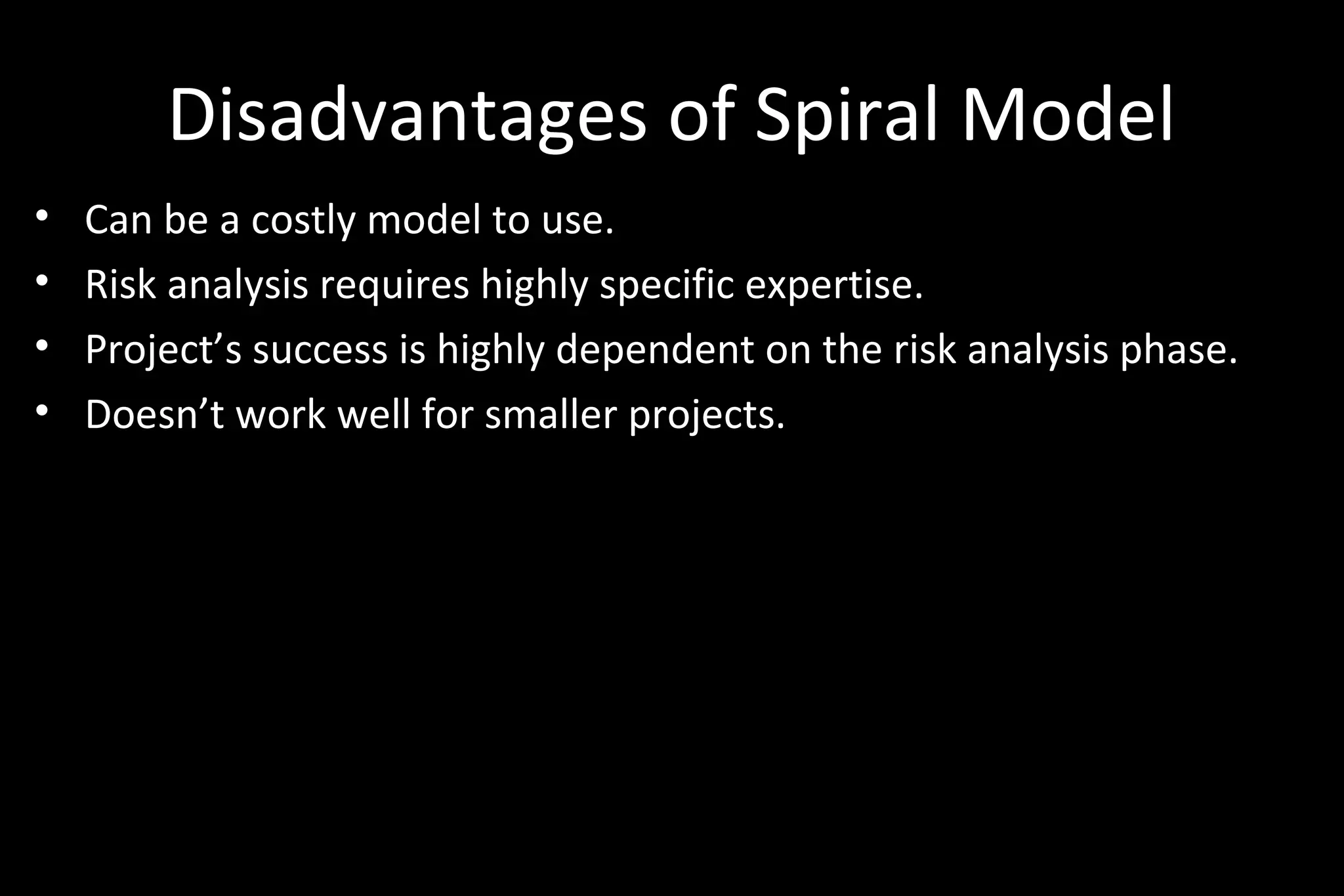 Disadvantages of Spiral Model
• Can be a costly model to use.
• Risk analysis requires highly specific expertise.
• Project’s success is highly dependent on the risk analysis phase.
• Doesn’t work well for smaller projects.
 
