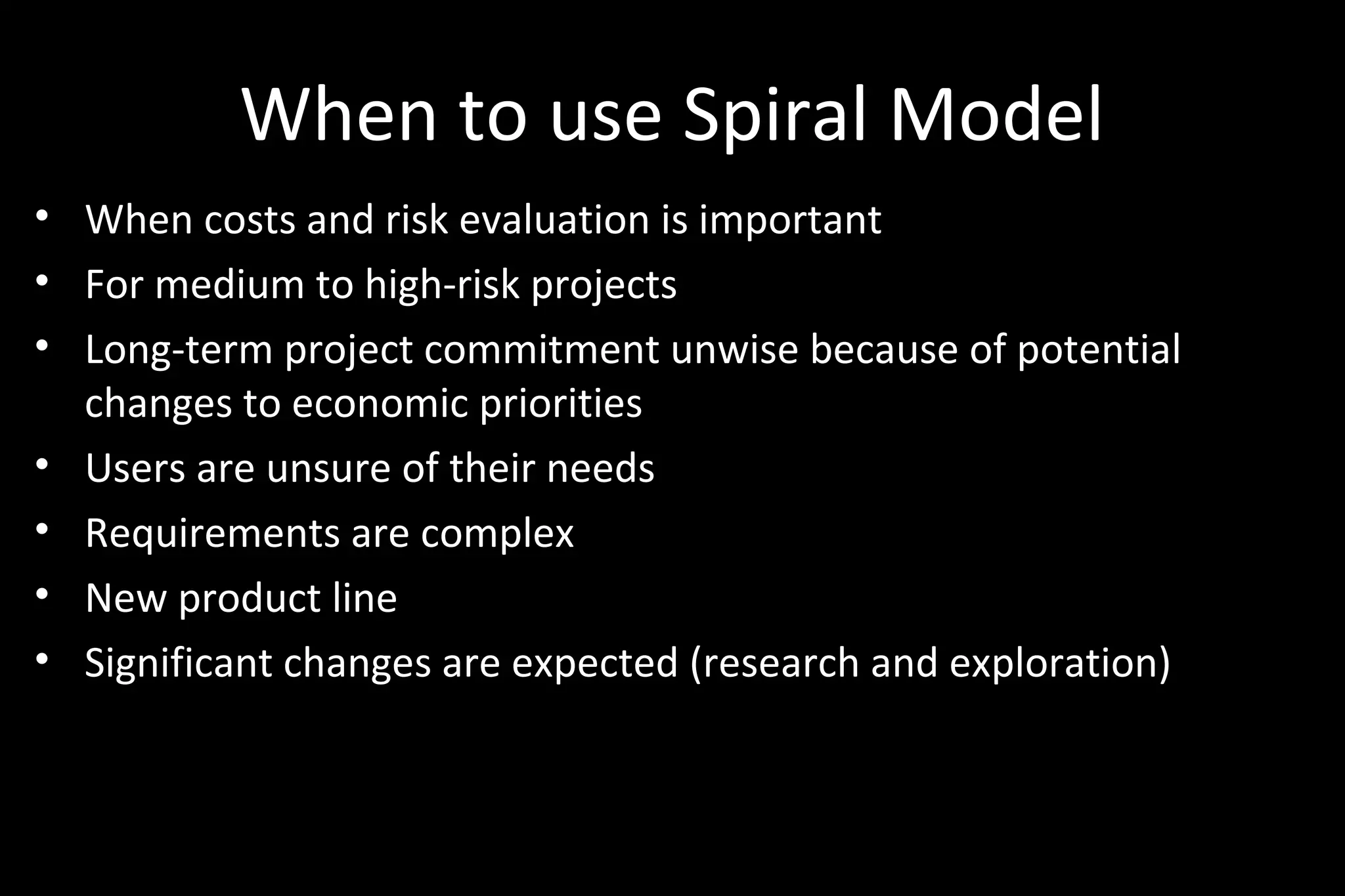 When to use Spiral Model
• When costs and risk evaluation is important
• For medium to high-risk projects
• Long-term project commitment unwise because of potential
changes to economic priorities
• Users are unsure of their needs
• Requirements are complex
• New product line
• Significant changes are expected (research and exploration)
 