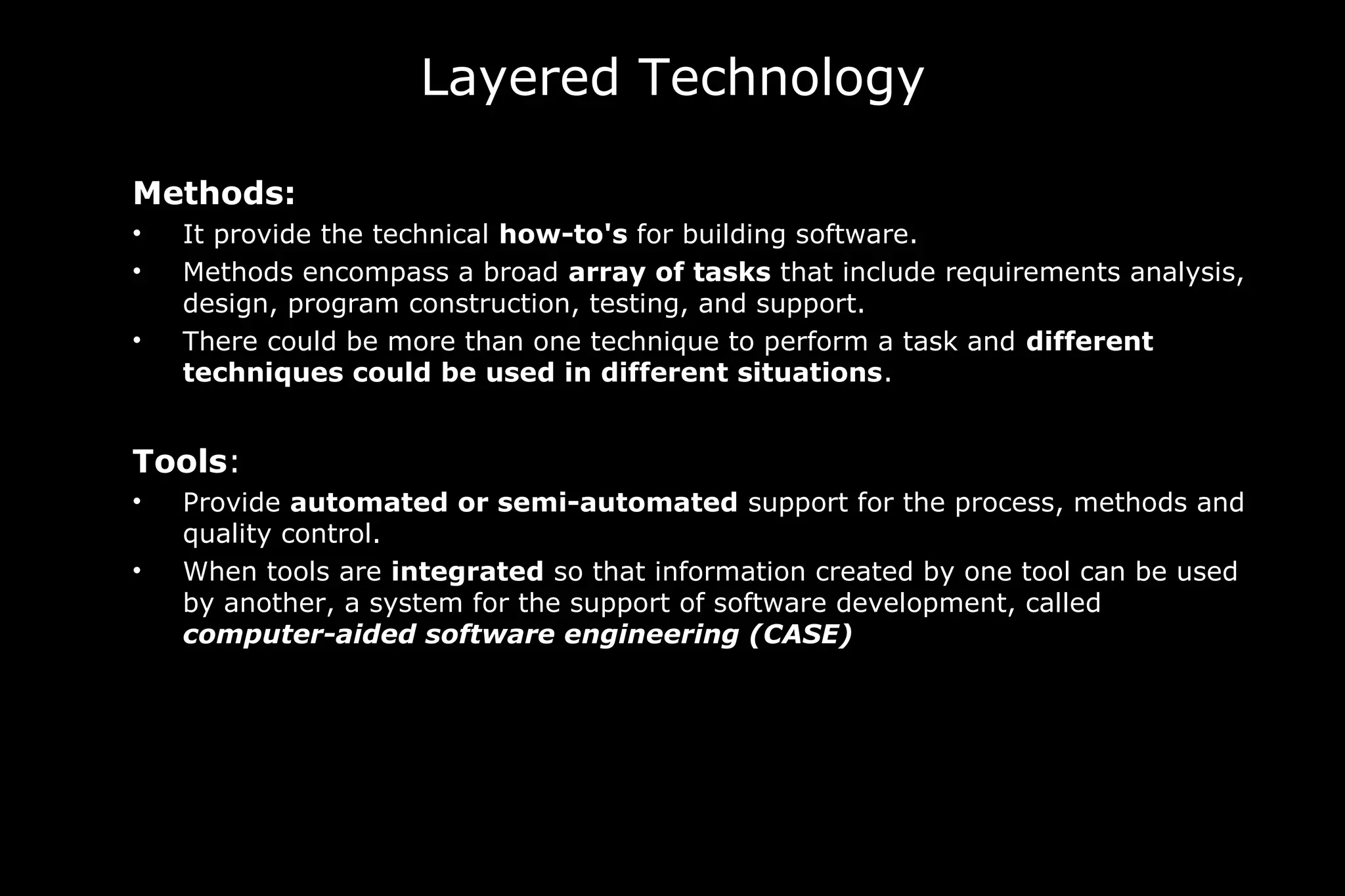 Layered Technology
Methods:
• It provide the technical how-to's for building software.
• Methods encompass a broad array of tasks that include requirements analysis,
design, program construction, testing, and support.
• There could be more than one technique to perform a task and different
techniques could be used in different situations.
Tools:
• Provide automated or semi-automated support for the process, methods and
quality control.
• When tools are integrated so that information created by one tool can be used
by another, a system for the support of software development, called
computer-aided software engineering (CASE)
 
