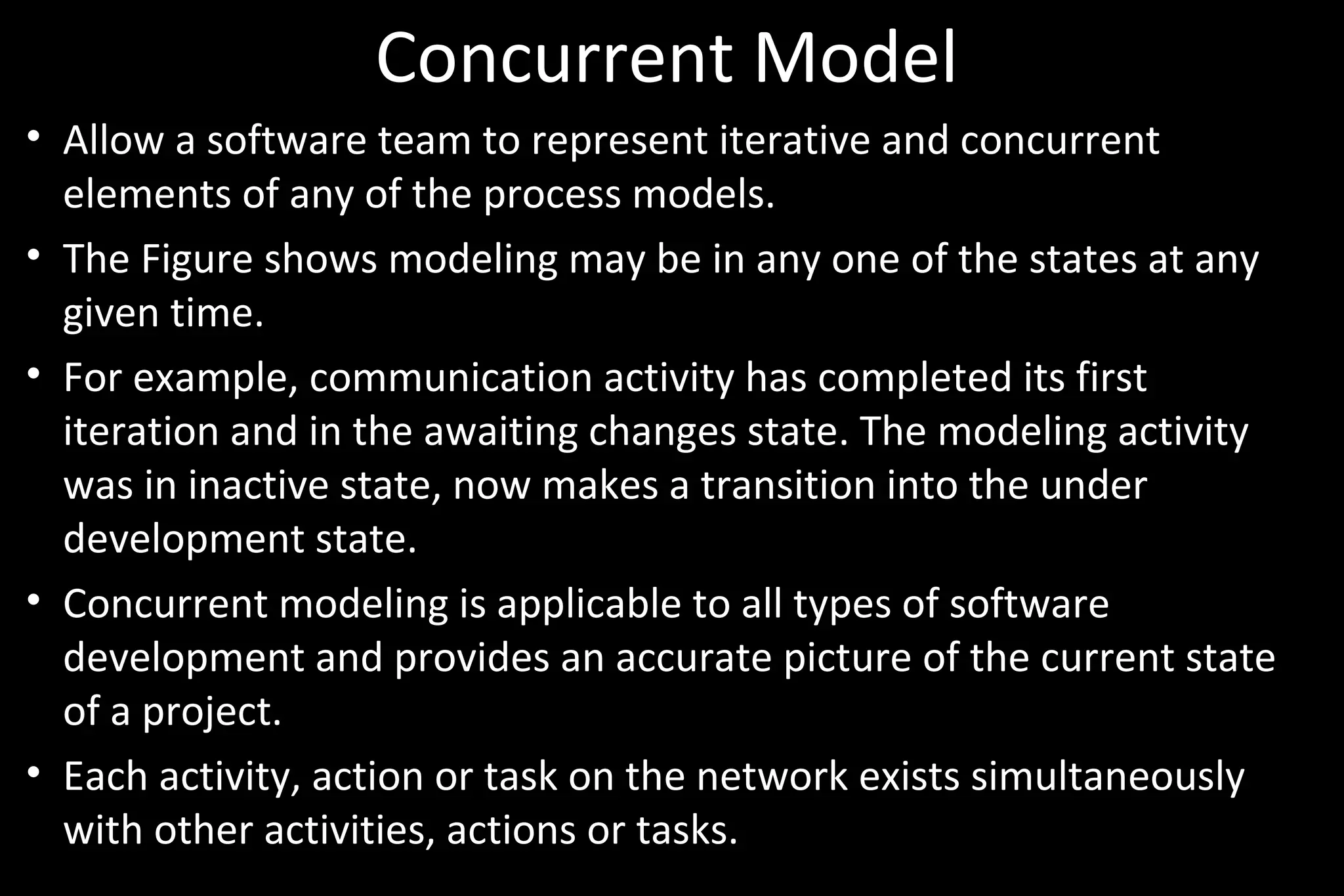 Concurrent Model
• Allow a software team to represent iterative and concurrent
elements of any of the process models.
• The Figure shows modeling may be in any one of the states at any
given time.
• For example, communication activity has completed its first
iteration and in the awaiting changes state. The modeling activity
was in inactive state, now makes a transition into the under
development state.
• Concurrent modeling is applicable to all types of software
development and provides an accurate picture of the current state
of a project.
• Each activity, action or task on the network exists simultaneously
with other activities, actions or tasks.
 