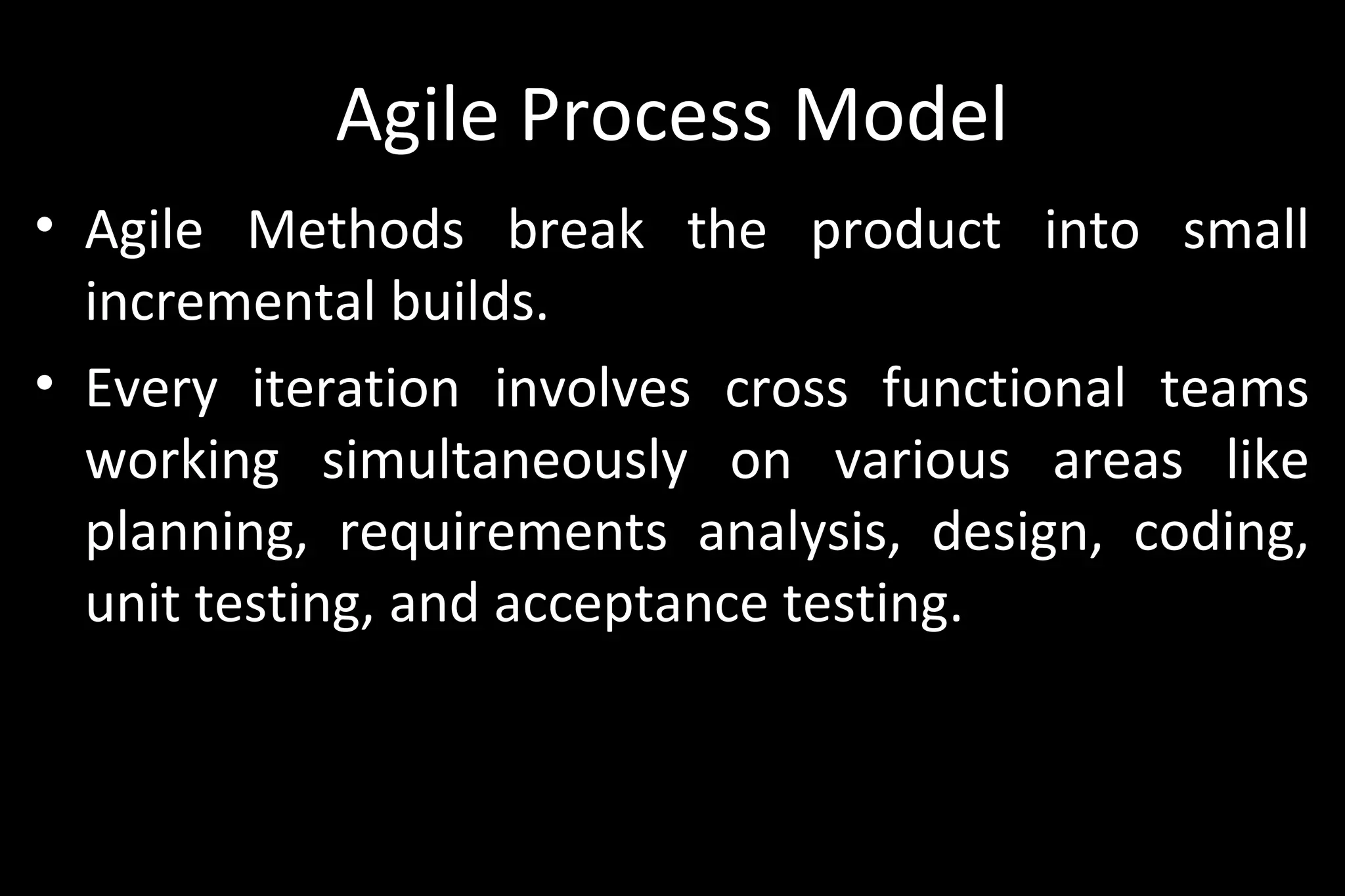 Agile Process Model
• Agile Methods break the product into small
incremental builds.
• Every iteration involves cross functional teams
working simultaneously on various areas like
planning, requirements analysis, design, coding,
unit testing, and acceptance testing.
 
