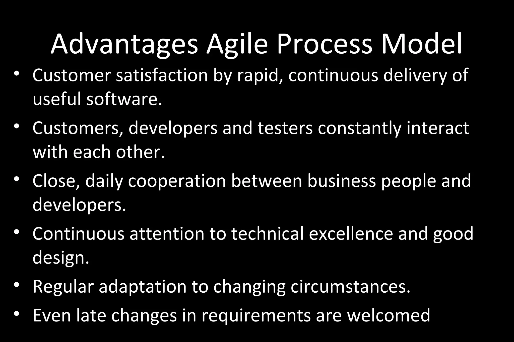 Advantages Agile Process Model
• Customer satisfaction by rapid, continuous delivery of
useful software.
• Customers, developers and testers constantly interact
with each other.
• Close, daily cooperation between business people and
developers.
• Continuous attention to technical excellence and good
design.
• Regular adaptation to changing circumstances.
• Even late changes in requirements are welcomed
 