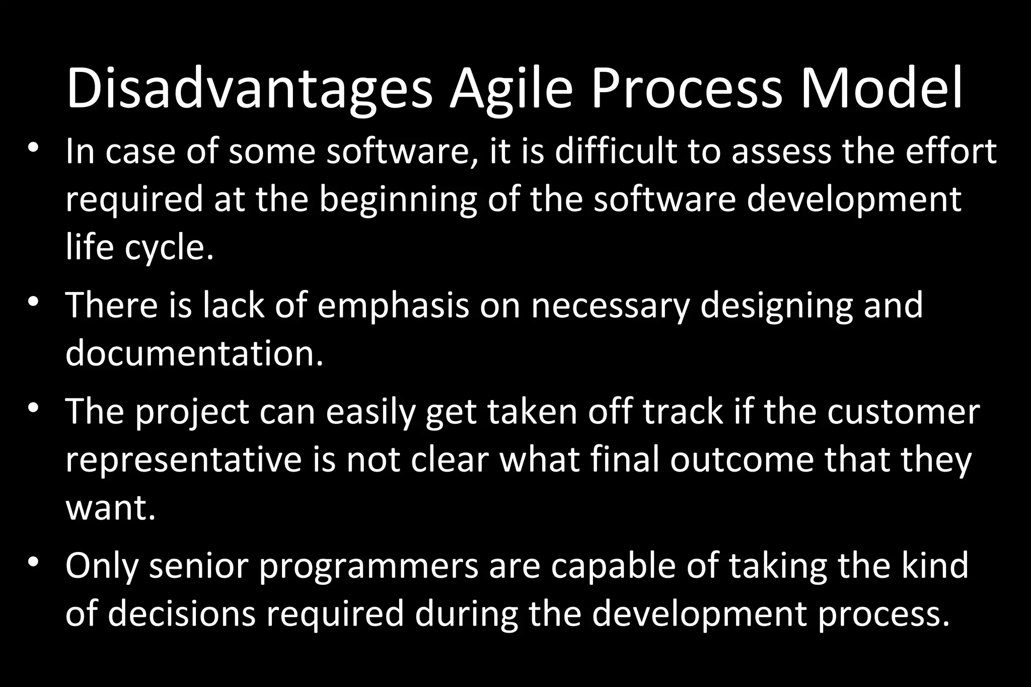 Disadvantages Agile Process Model
• In case of some software, it is difficult to assess the effort
required at the beginning of the software development
life cycle.
• There is lack of emphasis on necessary designing and
documentation.
• The project can easily get taken off track if the customer
representative is not clear what final outcome that they
want.
• Only senior programmers are capable of taking the kind
of decisions required during the development process.
 