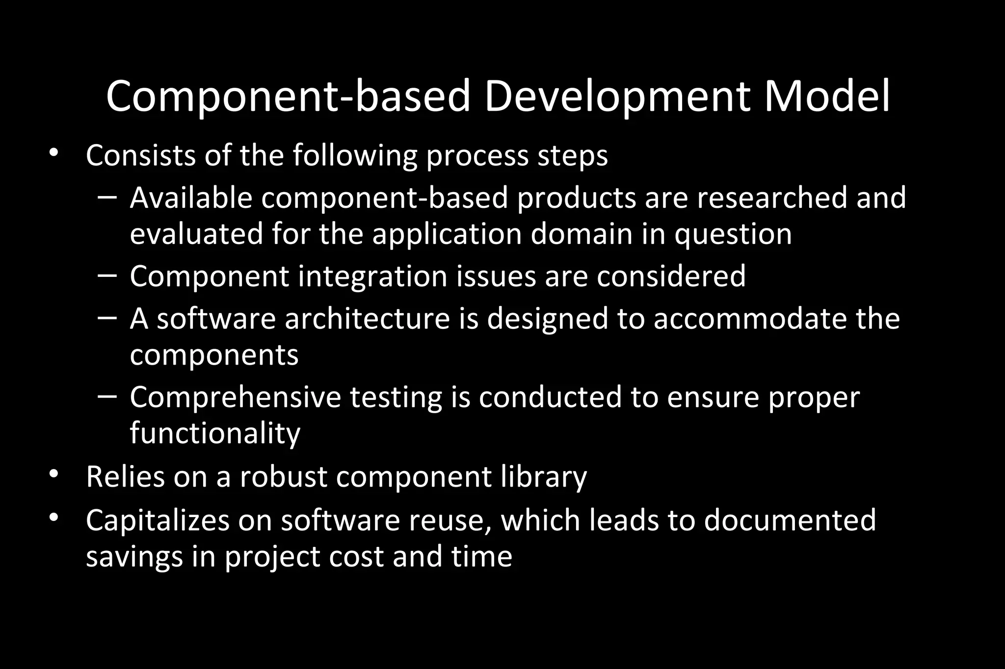 Component-based Development Model
• Consists of the following process steps
– Available component-based products are researched and
evaluated for the application domain in question
– Component integration issues are considered
– A software architecture is designed to accommodate the
components
– Comprehensive testing is conducted to ensure proper
functionality
• Relies on a robust component library
• Capitalizes on software reuse, which leads to documented
savings in project cost and time
 