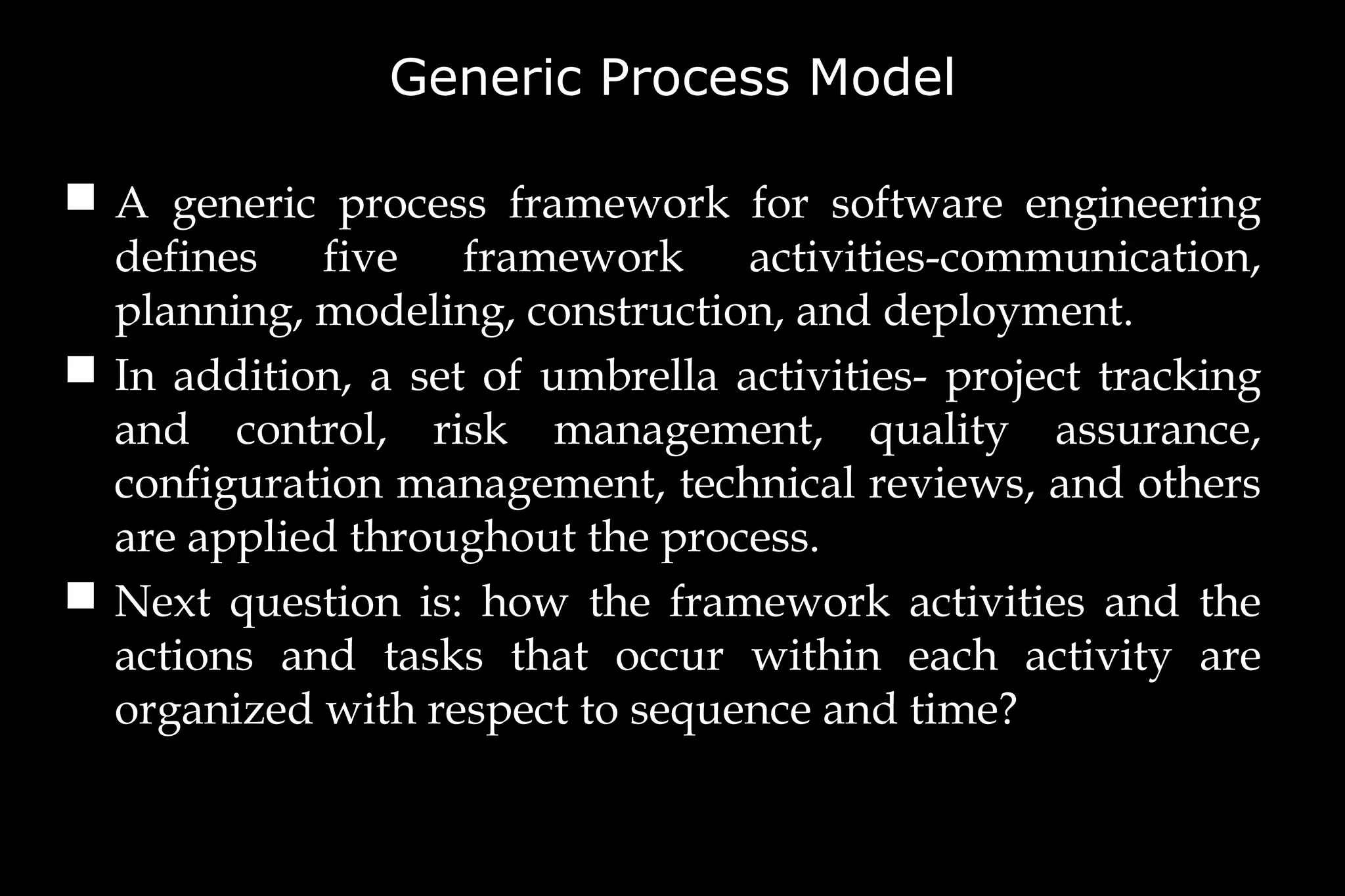 Generic Process Model
 A generic process framework for software engineering
defines five framework activities-communication,
planning, modeling, construction, and deployment.
 In addition, a set of umbrella activities- project tracking
and control, risk management, quality assurance,
configuration management, technical reviews, and others
are applied throughout the process.
 Next question is: how the framework activities and the
actions and tasks that occur within each activity are
organized with respect to sequence and time?
 