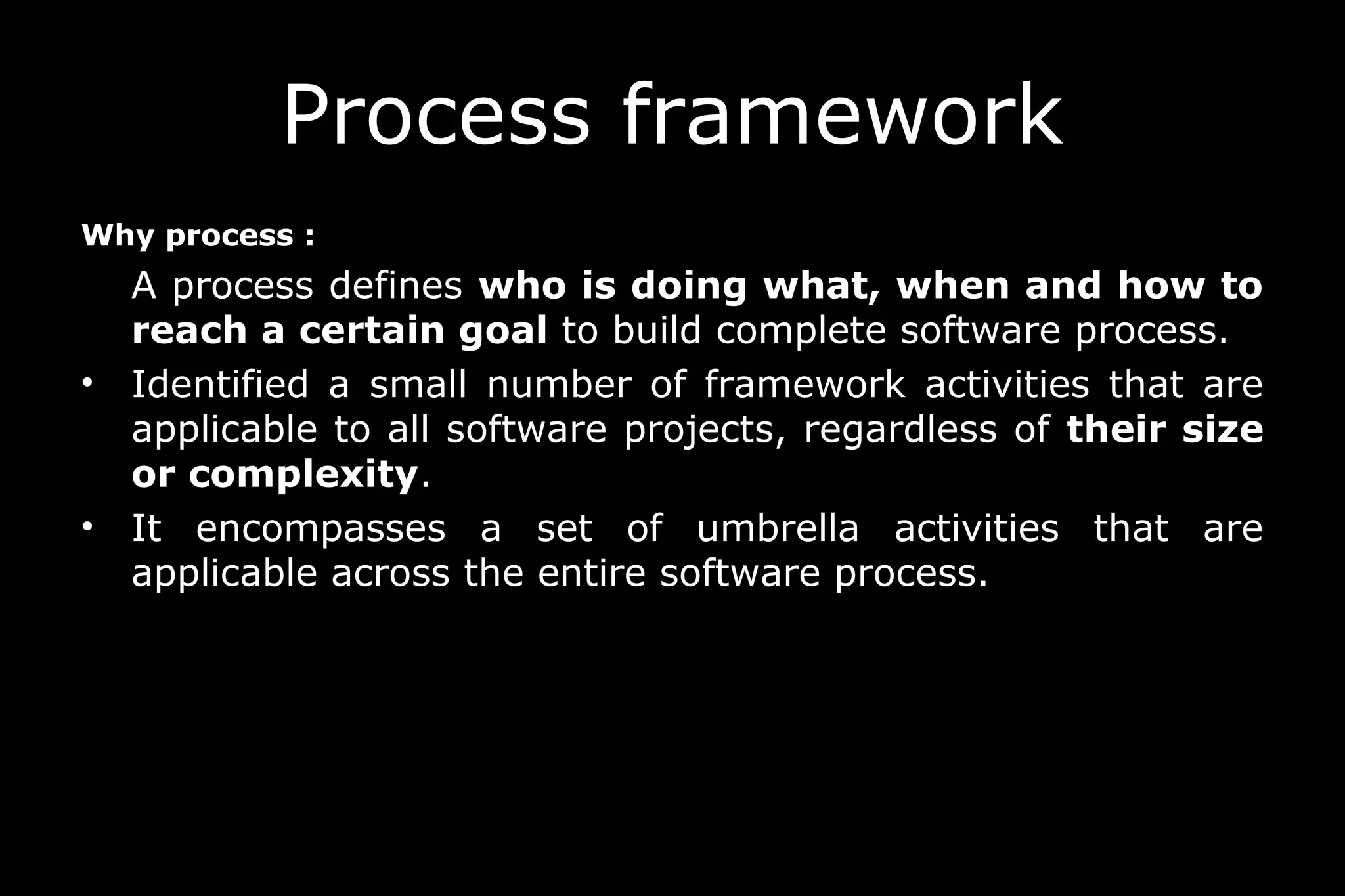 Process framework
Why process :
A process defines who is doing what, when and how to
reach a certain goal to build complete software process.
• Identified a small number of framework activities that are
applicable to all software projects, regardless of their size
or complexity.
• It encompasses a set of umbrella activities that are
applicable across the entire software process.
 