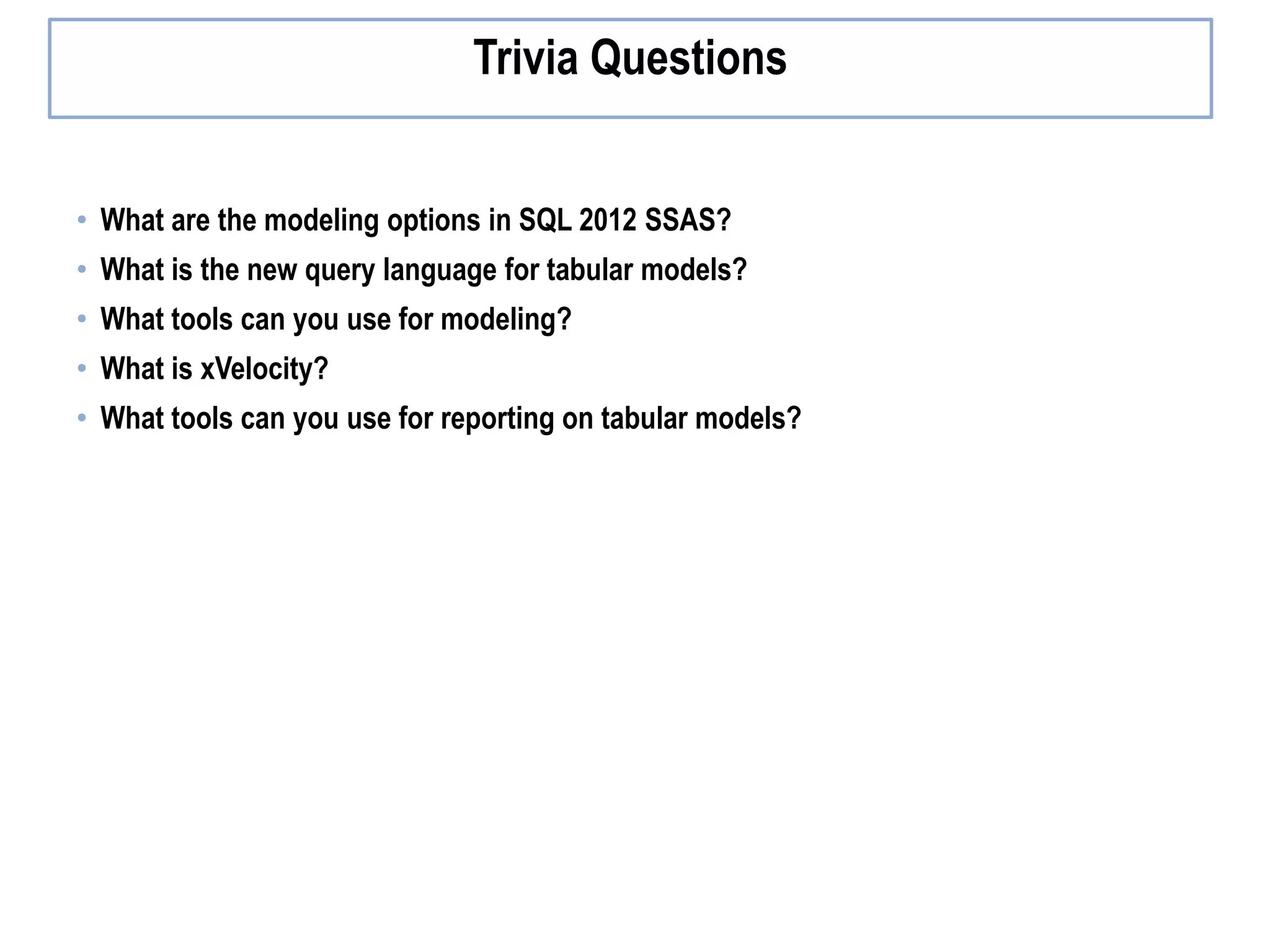• What are the modeling options in SQL 2012 SSAS? • What is the new query language for tabular models? • What tools can you use for modeling? • What is xVelocity? • What tools can you use for reporting on tabular models? Trivia Questions 