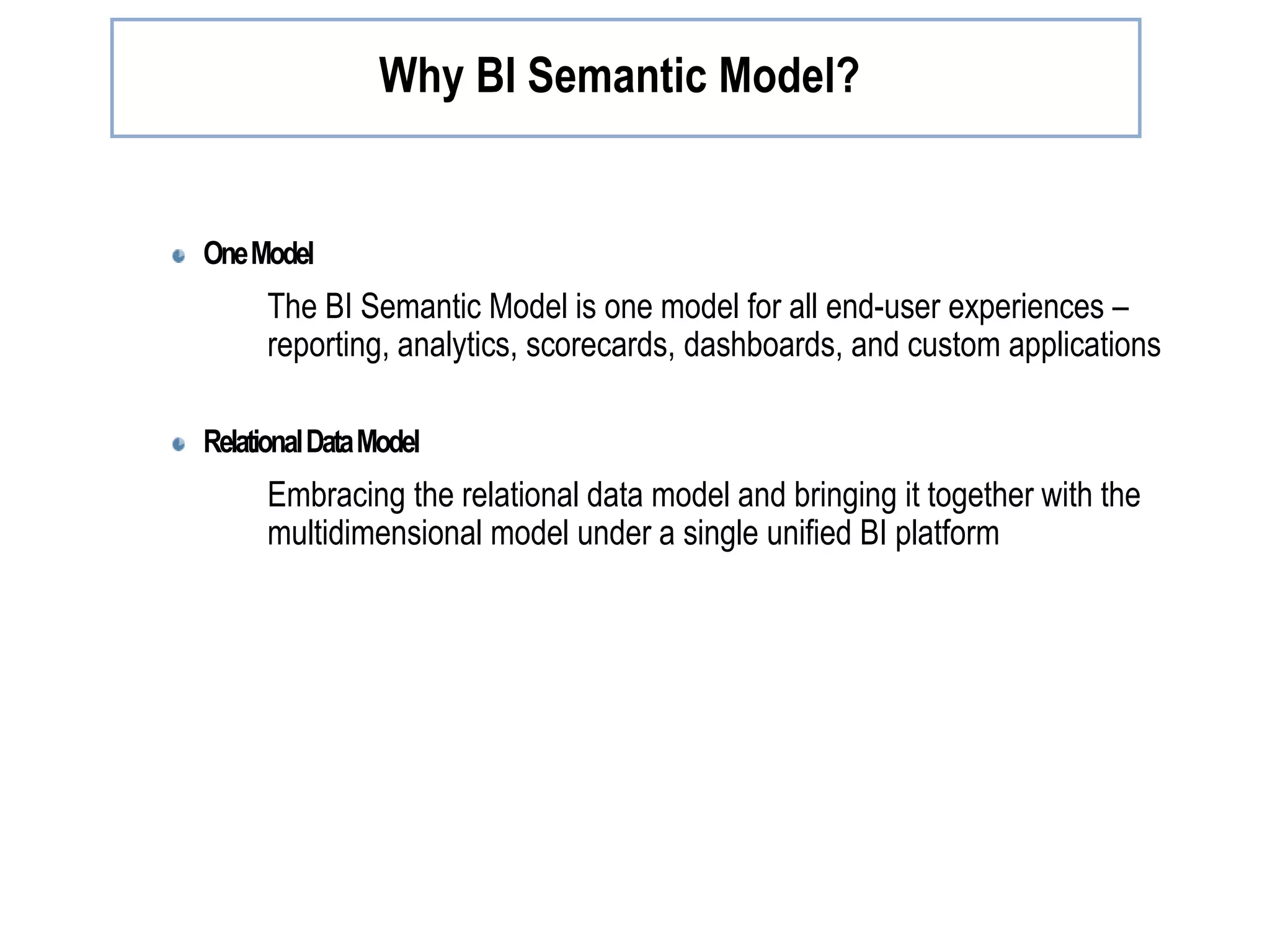 OneModel The BI Semantic Model is one model for all end-user experiences – reporting, analytics, scorecards, dashboards, and custom applications RelationalDataModel Embracing the relational data model and bringing it together with the multidimensional model under a single unified BI platform Why BI Semantic Model? 