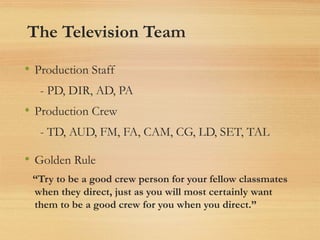 The Television Team
• Production Staff
- PD, DIR, AD, PA
• Production Crew
- TD, AUD, FM, FA, CAM, CG, LD, SET, TAL
• Golden Rule
“Try to be a good crew person for your fellow classmates
when they direct, just as you will most certainly want
them to be a good crew for you when you direct.”
 